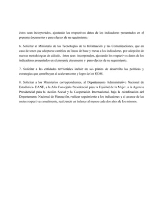 éstos sean incorporados, ajustando los respectivos datos de los indicadores presentados en el
presente documento y para efectos de su seguimiento.

6. Solicitar al Ministerio de las Tecnologías de la Información y las Comunicaciones, que en
caso de tener que adoptarse cambios en líneas de base y metas a los indicadores, por adopción de
nuevas metodologías de cálculo, éstos sean incorporados, ajustando los respectivos datos de los
indicadores presentados en el presente documento y para efectos de su seguimiento.

7. Solicitar a las entidades territoriales incluir en sus planes de desarrollo las políticas y
estrategias que contribuyan al aceleramiento y logro de los ODM.

8. Solicitar a los Ministerios correspondientes, al Departamento Administrativo Nacional de
Estadística- DANE, a la Alta Consejería Presidencial para la Equidad de la Mujer, a la Agencia
Presidencial para la Acción Social y la Cooperación Internacional, bajo la coordinación del
Departamento Nacional de Planeación, realizar seguimiento a los indicadores y al avance de las
metas respectivas anualmente, realizando un balance al menos cada dos años de los mismos.
 