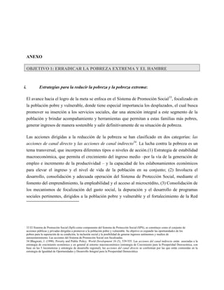 ANEXO

  OBJETIVO 1: ERRADICAR LA POBREZA EXTREMA Y EL HAMBRE



i.          Estrategias para la reducir la pobreza y la pobreza extrema:

  El avance hacia el logro de la meta se enfoca en el Sistema de Promoción Social33, focalizado en
  la población pobre y vulnerable, donde tiene especial importancia los desplazados, el cual busca
  promover su inserción a los servicios sociales, dar una atención integral a este segmento de la
  población y brindar acompañamiento y herramientas que permitan a estas familias más pobres,
  generar ingresos de manera sostenible y salir definitivamente de su situación de pobreza.

  Las acciones dirigidas a la reducción de la pobreza se han clasificado en dos categorías: las
  acciones de canal directo y las acciones de canal indirecto34. La lucha contra la pobreza es un
  tema transversal, que incorpora diferentes tipos o niveles de acción.(1) Estrategia de estabilidad
  macroeconómica, que permita el crecimiento del ingreso medio –por la vía de la generación de
  empleo e incremento de la productividad – y la capacidad de los eslabonamientos económicos
  para elevar el ingreso y el nivel de vida de la población en su conjunto; (2) Involucra el
  desarrollo, consolidación y adecuada operación del Sistema de Protección Social, mediante el
  fomento del emprendimiento, la empleabilidad y el acceso al microcrédito, (3) Consolidación de
  los mecanismos de focalización del gasto social, la depuración y el desarrollo de programas
  sociales pertinentes, dirigidos a la población pobre y vulnerable y el fortalecimiento de la Red




  33 El Sistema de Promoción Social (SpS) como componente del Sistema de Protección Social (SPS), se constituye como el conjunto de
  acciones públicas y privadas dirigidas a promover a la población pobre y vulnerable. Su objetivo es expandir las oportunidades de los
  pobres para la superación de su condición, la inclusión social y la posibilidad de generar ingresos autónomos y medios de
  autosostenimiento. Las acciones del Sistema de Promoción Social son focalizadas.
  34 Bhagwati, J. (1998). Poverty and Public Policy. World Development 16 (5), 539‐555. Las acciones del canal indirecto están asociadas a la
  estrategia de crecimiento económico y en general al entorno macroeconómico (estrategia de Crecimiento para la Prosperidad Democrática, con
  base en las 5 locomotoras y estrategia de desarrollo regional), las acciones del canal directo se conforman por las que están contenidas en la
  estrategia de Igualdad de Oportunidades y Desarrollo Integral para la Prosperidad Democrática
 