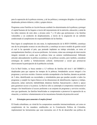 para la superación de la pobreza extrema, y de las politicas y estrategias dirigidas a la población
   desplazada, primera infancia y niñez y grupos étnicos.

   Programas como Familias en Acción buscan combatir los determinantes de la pobreza y proteger
   el capital humano de los hogares a través del mejoramiento de la nutrición, educación y salud de
   los niños menores de siete años y jóvenes entre 7 y 18 años que pertenezcan a las familias
   vulnerables y en condición de desplazamiento, a través de la asignación de un subsidio
   condicionado al cumplimiento de responsabilidades de las familias.

   Para lograr el cumplimiento de esta meta, la implementación de la RED UNIDOS, constituye
   uno de los principales avances en esta dirección y constituye un nuevo modelo de gestión social
   al cual le ha apostado el país, que pretende implantar un trabajo articulado, en torno al
   acompañamiento familiar y al acceso preferente. Así mismo, reúne una estrategia de intervención
   integral, teniendo en cuenta que la pobreza tiene un carácter multidimensional. Debiendo
   articular adecuadamente la política económica y las políticas sociales, pero también, considerar
   estrategias de cambio y fortalecimiento cultural, institucional y social que promuevan
   efectivamente la participación de la población excluida.

   Con la Red Unidos, se busca atender a 1,5 millones de familias del nivel 1 del SISBEN y
   desplazadas para que superen las trampas de la pobreza; brindándoles acceso integral a los
   programas y servicios sociales. Gestores sociales acompañarán a las familias, durante un período
   de 5 años, identificando sus necesidades y orientándolas para que puedan acceder a todos los
   programas y cumplir los logros básicos en las dimensiones de identificación, ingresos y trabajo,
   educación, salud, nutrición, habitabilidad, dinámica familiar, bancarización y ahorro y apoyo
   para garantizar acceso a la justicia. La Red no sólo se contempla el compromiso institucional al
   otorgar a los beneficiarios el acceso preferente a un conjunto de programas y servicios sociales,
   sino que igualmente, las familias beneficiadas se comprometen a promover la superación de su
   situación y a incluirse voluntariamente en los mecanismos formales de protección social.

ii.       Estrategias para aumentar el empleo formal

   El Estado colombiano, en virtud de los compromisos asumidos internacionalmente, así como en
   cumplimiento de los mandatos establecidos en la Constitución Política de Colombia,
   implementará las herramientas que sean necesarias con el fin de desarrollar una política de
 