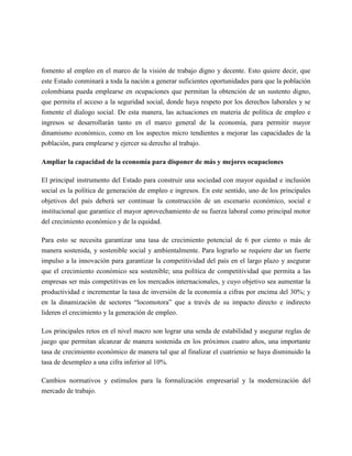 fomento al empleo en el marco de la visión de trabajo digno y decente. Esto quiere decir, que
este Estado conminará a toda la nación a generar suficientes oportunidades para que la población
colombiana pueda emplearse en ocupaciones que permitan la obtención de un sustento digno,
que permita el acceso a la seguridad social, donde haya respeto por los derechos laborales y se
fomente el dialogo social. De esta manera, las actuaciones en materia de política de empleo e
ingresos se desarrollarán tanto en el marco general de la economía, para permitir mayor
dinamismo económico, como en los aspectos micro tendientes a mejorar las capacidades de la
población, para emplearse y ejercer su derecho al trabajo.

Ampliar la capacidad de la economía para disponer de más y mejores ocupaciones

El principal instrumento del Estado para construir una sociedad con mayor equidad e inclusión
social es la política de generación de empleo e ingresos. En este sentido, uno de los principales
objetivos del país deberá ser continuar la construcción de un escenario económico, social e
institucional que garantice el mayor aprovechamiento de su fuerza laboral como principal motor
del crecimiento económico y de la equidad.

Para esto se necesita garantizar una tasa de crecimiento potencial de 6 por ciento o más de
manera sostenida, y sostenible social y ambientalmente. Para lograrlo se requiere dar un fuerte
impulso a la innovación para garantizar la competitividad del país en el largo plazo y asegurar
que el crecimiento económico sea sostenible; una política de competitividad que permita a las
empresas ser más competitivas en los mercados internacionales, y cuyo objetivo sea aumentar la
productividad e incrementar la tasa de inversión de la economía a cifras por encima del 30%; y
en la dinamización de sectores “locomotora” que a través de su impacto directo e indirecto
lideren el crecimiento y la generación de empleo.

Los principales retos en el nivel macro son lograr una senda de estabilidad y asegurar reglas de
juego que permitan alcanzar de manera sostenida en los próximos cuatro años, una importante
tasa de crecimiento económico de manera tal que al finalizar el cuatrienio se haya disminuido la
tasa de desempleo a una cifra inferior al 10%.

Cambios normativos y estímulos para la formalización empresarial y la modernización del
mercado de trabajo.
 