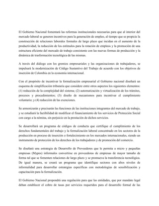 El Gobierno Nacional fomentará las reformas institucionales necesarias para que al interior del
mercado laboral se generen incentivos para la generación de empleo, al tiempo que se propicie la
construcción de relaciones laborales formales de largo plazo que incidan en el aumento de la
productividad, la reducción de los estímulos para la rotación de empleos y la promoción de una
estructura eficiente del mercado de trabajo consistente con las nuevas formas de producción y la
dinámica de trasformación tecnológica de las mismas.

A través del diálogo con los gremios empresariales y las organizaciones de trabajadores, se
impulsará la modernización de Código Sustantivo del Trabajo de acuerdo con los objetivos de
inserción de Colombia en la economía internacional.

Con el propósito de incentivar la formalización empresarial el Gobierno nacional diseñará un
esquema de simplificación tributaria que considere entre otros aspectos los siguientes elementos:
(1) reducción de la complejidad del sistema; (2) automatización y virtualización de los trámites,
procesos y procedimientos; (3) diseño de mecanismos para incentivar el cumplimiento
voluntario; y (4) reducción de las exenciones.

Se armonizarán y precisarán las funciones de las instituciones integrantes del mercado de trabajo,
y se estudiará la factibilidad de modificar el financiamiento de los servicios de Protección Social
con cargo a la nómina, sin perjuicio en la prestación de dichos servicios.

Se desarrollará un programa de códigos de conducta que certifique el cumplimiento de los
derechos fundamentales del trabajo y la formalización laboral concentrado en los sectores de la
producción en proceso de inserción o fortalecimiento en los mercados internacionales, siendo un
instrumento de protección de los derechos de los trabajadores y de promoción del comercio.

Se diseñará una estrategia de Desarrollo de Proveedores que le permita a micro y pequeñas
empresas (Mypes) informales convertirse en proveedoras de empresas de mayor tamaño de
forma tal que se fomenten relaciones de largo plazo y se promueva la transferencia tecnológica.
De igual manera, se creará un programa que identifique sectores con altos niveles de
informalidad para desarrollar estrategias específicas con metodologías de sensibilización y
capacitación para la formalización.

El Gobierno Nacional propondrá una regulación para que las entidades, que por mandato legal
deban establecer el cobro de tasas por servicios requeridos para el desarrollo formal de las
 