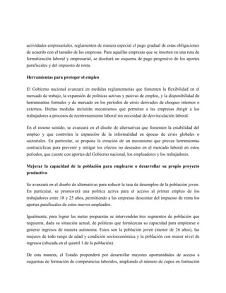 actividades empresariales, reglamenten de manera especial el pago gradual de estas obligaciones
de acuerdo con el tamaño de las empresas. Para aquellas empresas que se inserten en una ruta de
formalización laboral y empresarial, se diseñará un esquema de pago progresivo de los aportes
parafiscales y del impuesto de renta.

Herramientas para proteger el empleo

El Gobierno nacional avanzará en medidas reglamentarias que fomenten la flexibilidad en el
mercado de trabajo, la expansión de políticas activas y pasivas de empleo, y la disponibilidad de
herramientas formales y de mercado en los periodos de crisis derivados de choques internos o
externos. Dichas medidas incluirán mecanismos que permitan a las empresas dirigir a los
trabajadores a procesos de reentrenamiento laboral sin necesidad de desvinculación laboral.

En el mismo sentido, se avanzará en el diseño de alternativas que fomenten la estabilidad del
empleo y que controlen la expansión de la informalidad en épocas de crisis globales o
sectoriales. En particular, se propone la creación de un mecanismo que provea herramientas
contracíclicas para prevenir y mitigar los efectos no deseados en el mercado laboral en estos
periodos, que cuente con aportes del Gobierno nacional, los empleadores y los trabajadores.

Mejorar la capacidad de la población para emplearse o desarrollar su propio proyecto
productivo

Se avanzará en el diseño de alternativas para reducir la tasa de desempleo de la población joven.
En particular, se promoverá una política activa para el acceso al primer empleo de los
trabajadores entre 18 y 25 años, permitiendo a las empresas descontar del impuesto de renta los
aportes parafiscales de estos nuevos empleados.

Igualmente, para lograr las metas propuestas se intervendrán tres segmentos de población que
requieren, dada su situación actual, de políticas que fortalezcan su capacidad para emplearse o
generar ingresos de manera autónoma. Estos son la población joven (menor de 26 años), las
mujeres de todo rango de edad y condición socioeconómica y la población con menor nivel de
ingresos (ubicada en el quintil 1 de la población).

De esta manera, el Estado propenderá por desarrollar mayores oportunidades de acceso a
esquemas de formación de competencias laborales, ampliando el número de cupos en formación
 