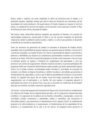 básica, media y superior, así como ampliando la oferta de formación para el trabajo y el
desarrollo humano, vigilando siempre que toda la oferta de formación sea consistente con las
necesidades del sector productivo. De igual manera el Estado trabajará en mejorar el nivel de
oferta y la calidad de los servicios de empleo a nivel nacional y local, para que se facilite el flujo
de información entre oferta y demanda de empleo.

Del mismo modo, desarrollará políticas integrales que permitan el fomento a la creación de
oportunidades productivas, incentivando la oferta y uso de servicios integrales de desarrollo
empresarial, donde la población pueda acceder a crédito y a activos que permitan el desarrollo
sostenible de sus iniciativas empresariales.

Entre las iniciativas de generación de empleo se encuentra el programa de Empleo Social,
entendido como la posibilidad de generar ingresos con garantías para las familias, a través de la
vinculación inmediata a un empleo formal y les ofrece la oportunidad de adquirir conocimientos,
destrezas y habilidades que mejoren sus competencias permitiéndoles insertarse en la economía
formal en un futuro. Para ello la acción del programa se divide en dos momentos: Uno en el que
se pretende generar un ingreso y fortalecer las competencias del participante y otro que
promueva una cultura de aseguramiento. Durante el primer momento, la persona participante del
programa tendrá una vinculación laboral durante media jornada, que hemos denominado Ingreso
Social. En el tiempo restante, el participante podrá vincularse a actividades de economía de
mercado y así obtener un Ingreso Económico, y deberá vincularse a actividades que permitan el
fortalecimiento de capacidades y activos que le darán la posibilidad de insertarse a la economía
formal. La segunda fase busca dar un manejo social del riesgo, generando una cultura de
aseguramiento con el participante y su familia. De esta manera, el programa apoyará al
participante que estuvo en la primera fase y que aun se encuentra en condiciones de desempleo
para que este continúe vinculado sistema de seguridad social.

Así mismo, a través del programa de Generación de Ingresos de Acción Social se complementan
los esfuerzos del Estado, de las organizaciones privadas y de la cooperación internacional para
contribuir a la superación de la pobreza de las familias vulnerables y desplazadas a través de
actividades sociales, económicas y ambientales viables y sostenibles, que reconozcan la
diversidad cultural y que promuevan el mejoramiento de los ingresos lícitos, la conformación
progresiva de redes productivas, el autoconsumo, el fortalecimiento de las capacidades de las
personas y el aseguramiento de la vida y de sus activos. El programa busca promover el
 
