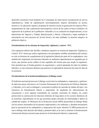 desarrollo económico local mediante las 6 estrategias de intervención (recuperación de activos
improductivos, fondo de capitalización microempresarial, mujeres ahorradoras en acción,
incentivo a la educación superior, programa de atención inicial en generación de ingresos-PAI y
aseguramiento de vida y patrimonio-microseguros) a través de las cuales se busca contribuir a la
superación de la pobreza de la población vulnerable y/o en condición de desplazamiento, en las
dimensiones de: Ingresos y Trabajo, Bancarización y Ahorro y Educación y lograr mediante la
articulación con otros procesos de Acción Social y de otras entidades, la atención integral a la
población objetivo.

Fortalecimiento de los sistemas de inspección, vigilancia y control – IVC.

Una regulación laboral más flexible y dinámica requerirá un sistema de Inspección Vigilancia y
Control –ICV- fuerte que realice seguimiento a las principales variables sintomáticas del sistema,
no solo en términos de cumplimiento de la legislación laboral por parte de los empleadores, sino
también del surgimiento de relaciones laborales en ambientes aparentemente no regulados por el
sector, que permita enviar señales al ente regulador del sistema para que acople la regulación.
Esto permitirá que el Estado garantice un seguimiento y control apropiado de todos los ámbitos
laborales, en una estructura dinámica que potencie la capacidad de absorción de mano de obra de
la economía.

Fortalecimiento de la institucionalidad para el diálogo social

El Gobierno nacional promoverá el diálogo social entre los trabajadores, empresarios y gobierno.
Se dará una mayor relevancia a la Comisión Permanente de Concertación de Políticas Salariales
y Laborales, en la cual se dialogará y concertará la política de mercado de trabajo del país y las
iniciativas de formalización laboral y empresarial. Se ampliarán las subcomisiones de
concertación a nivel regional estimulando los acuerdos sectoriales de empleo, los cuales
promoverán la construcción de relaciones laborales de largo plazo en los sectores dinámicos de
la economía, especialmente en los que presenten grados elevados de informalidad o déficit en
calidad del empleo. El Ministerio de la Protección Social (MPS) desarrollará un diálogo fluido
con los actores intermedios de los gremios empresariales y los sindicatos, y diseñará mecanismos
para la asociación de los trabajadores y empresarios del sector informal. El MPS promoverá un
nuevo diálogo sobre derecho del trabajo y productividad, en la cual se estimule el fortalecimiento
institucional del país necesario para promover la formalización laboral y empresarial.
 