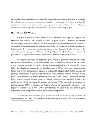 oportunidad, tanto para el Gobierno Nacional y las entidades territoriales, de diseñar y fortalecer
las políticas en los aspectos económicos, sociales y ambientales, así como coordinar la
cooperación internacional correspondiente, que permita un desarrollo social más acelerado,
internacionalmente competitivo, nacionalmente equilibrado, incluyente y en paz.

III.      SITUACIÓN ACTUAL

        A menos de 5 años de que se cumpla el plazo establecido para lograr los Objetivos de
Desarrollo del Milenio, hay avances que vale la pena destacar. Colombia ha logrado
anticipadamente cumplir las metas de cobertura bruta en educación básica (preescolar, primaria y
secundaria), de vacunación de triple viral, las relacionadas con la atención institucional del parto,
la eliminación del consumo de sustancias que agotan la capa de ozono (SAO); así como, la de
consolidar las áreas protegidas del Sistema de Parques Nacionales Naturales, en lo referente al
porcentaje de la superficie terrestre bajo protección del Sistema de Parques Nacionales.

          Por otra parte, se cuenta con importante grado de avance (porcentaje de logro de la meta
prevista) en el cumplimiento de otros indicadores, como: porcentaje de nacidos vivos con cuatro
o más controles prenatales (73%); prevalencia de desnutrición global en menores de 5 años
(87%); la reducción de los casos de mortalidad por malaria (90%); y cobertura en saneamiento
básico rural (86%); que permitirán alcanzar la meta establecida para el 2015. Sin embargo, el
grado de cumplimiento en el avance de indicadores como, cobertura bruta en educación media
(65%), años promedio de estudio (población entre 15-24 años) (57%), mortalidad materna
(68%), adolescentes que han sido madres o están en embarazo (0%), mortalidad de cáncer de
cuello uterino (57%), porcentaje de personas en pobreza (33%), porcentaje de personas en
pobreza extrema (34%) y reducción de hogares urbanos en asentamientos precarios - con
respecto a la meta fijada a 2020- (30%), probablemente no alcancen la meta prevista, pero
imponen un reto al país para realizar más esfuerzos en dicho propósito.

      Las anteriores cifras muestran que a nivel nacional, 8 indicadores (16%)5 asociados al
cumplimiento de los ODM, han logrado de manera anticipada la meta 2015 y 30 indicadores




5 Referencia sobre 51 indicadores. –No incluyen Ayuda Oficial para el Desarrollo, ni los indicadores sin metas susceptibles de definir (ODM3).
 