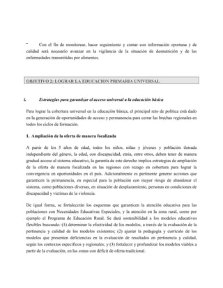 ‾      Con el fin de monitorear, hacer seguimiento y contar con información oportuna y de
  calidad será necesario avanzar en la vigilancia de la situación de desnutrición y de las
  enfermedades transmitidas por alimentos.




  OBJETIVO 2: LOGRAR LA EDUCACION PRIMARIA UNIVERSAL



i.       Estrategias para garantizar el acceso universal a la educación básica

  Para lograr la cobertura universal en la educación básica, el principal reto de política está dado
  en la generación de oportunidades de acceso y permanencia para cerrar las brechas regionales en
  todos los ciclos de formación.

  1. Ampliación de la oferta de manera focalizada

  A partir de los 5 años de edad, todos los niños, niñas y jóvenes y población iletrada
  independiente del género, la edad, con discapacidad, etnia, entre otros, deben tener de manera
  gradual acceso al sistema educativo, la garantía de este derecho implica estrategias de ampliación
  de la oferta de manera focalizada en las regiones con rezago en cobertura para lograr la
  convergencia en oportunidades en el país. Adicionalmente es pertinente generar acciones que
  garanticen la permanencia, en especial para la población con mayor riesgo de abandonar el
  sistema, como poblaciones diversas, en situación de desplazamiento, personas en condiciones de
  discapacidad y víctimas de la violencia.

  De igual forma, se fortalecerán los esquemas que garanticen la atención educativa para las
  poblaciones con Necesidades Educativas Especiales, y la atención en la zona rural, como por
  ejemplo el Programa de Educación Rural. Se dará sostenibilidad a los modelos educativos
  flexibles buscando: (1) determinar la efectividad de los modelos, a través de la evaluación de la
  pertinencia y calidad de los modelos existentes; (2) ajustar la pedagogía y currículo de los
  modelos que presenten deficiencias en la evaluación de resultados en pertinencia y calidad,
  según los contextos específicos y regionales; y (3) fortalecer y profundizar los modelos viables a
  partir de la evaluación, en las zonas con déficit de oferta tradicional.
 