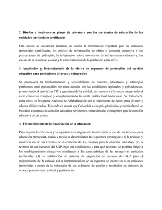 2. Diseñar e implementar planes de cobertura con las secretarías de educación de las
entidades territoriales certificadas

Esta acción se adelantará teniendo en cuenta la información reportada por las entidades
territoriales certificadas, los análisis de información de oferta y demanda educativa y las
proyecciones de población, la información sobre inventarios de infraestructura educativa, las
causas de la deserción escolar y la caracterización de la población, entre otros.

3. Ampliación y fortalecimiento de la oferta de esquemas de prestación del servicio
educativo para poblaciones diversas y vulnerables

Se promoverá la implementación y sostenibilidad de modelos educativos y estrategias
pertinentes semi-presenciales por zona, acordes con las condiciones regionales y poblacionales,
promoviendo el uso de las TIC y garantizando la calidad, pertinencia y eficiencia; asegurando el
ciclo educativo completo y complementando la oferta institucional tradicional. Se fortalecerá,
entre otros, el Programa Nacional de Alfabetización con el incremento de cupos para jóvenes y
adultos alfabetizados. Teniendo en cuenta que Colombia es un país pluriétnico y multicultural, se
buscarán esquemas de atención educativa pertinentes, interculturales e integrales para la atención
educativa de las etnias.

4. Fortalecimiento de la financiación de la educación

Para mejorar la eficiencia y la equidad en la asignación, transferencia y uso de los recursos para
educación preescolar, básica y media se desarrollarán las siguientes estrategias: (1) la revisión y
modificación de los criterios de distribución de los recursos para la atención educativa; (2) la
revisión de qué recursos del SGP, bajo qué condiciones y para qué acciones, se podrían dirigir a
los establecimientos educativos atendiendo a las características de las respectivas entidades
territoriales; (3) la redefinición de criterios de asignación de recursos del SGP para el
mejoramiento de la calidad; (4) la implementación de un esquema de incentivos a las entidades
territoriales a partir de la valoración de sus esfuerzos de gestión y resultados en términos de
acceso, permanencia, calidad y pertinencias.
 