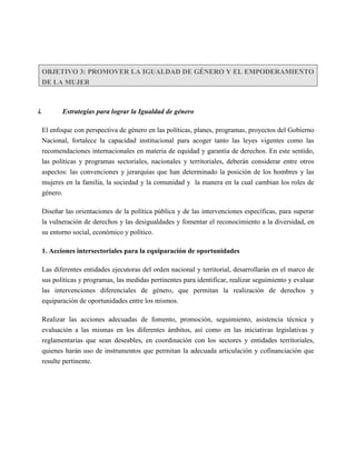 OBJETIVO 3: PROMOVER LA IGUALDAD DE GÉNERO Y EL EMPODERAMIENTO
  DE LA MUJER



i.       Estrategias para lograr la Igualdad de género

  El enfoque con perspectiva de género en las políticas, planes, programas, proyectos del Gobierno
  Nacional, fortalece la capacidad institucional para acoger tanto las leyes vigentes como las
  recomendaciones internacionales en materia de equidad y garantía de derechos. En este sentido,
  las políticas y programas sectoriales, nacionales y territoriales, deberán considerar entre otros
  aspectos: las convenciones y jerarquías que han determinado la posición de los hombres y las
  mujeres en la familia, la sociedad y la comunidad y la manera en la cual cambian los roles de
  género.

  Diseñar las orientaciones de la política pública y de las intervenciones específicas, para superar
  la vulneración de derechos y las desigualdades y fomentar el reconocimiento a la diversidad, en
  su entorno social, económico y político.

  1. Acciones intersectoriales para la equiparación de oportunidades

  Las diferentes entidades ejecutoras del orden nacional y territorial, desarrollarán en el marco de
  sus políticas y programas, las medidas pertinentes para identificar, realizar seguimiento y evaluar
  las intervenciones diferenciales de género, que permitan la realización de derechos y
  equiparación de oportunidades entre los mismos.

  Realizar las acciones adecuadas de fomento, promoción, seguimiento, asistencia técnica y
  evaluación a las mismas en los diferentes ámbitos, así como en las iniciativas legislativas y
  reglamentarias que sean deseables, en coordinación con los sectores y entidades territoriales,
  quienes harán uso de instrumentos que permitan la adecuada articulación y cofinanciación que
  resulte pertinente.
 