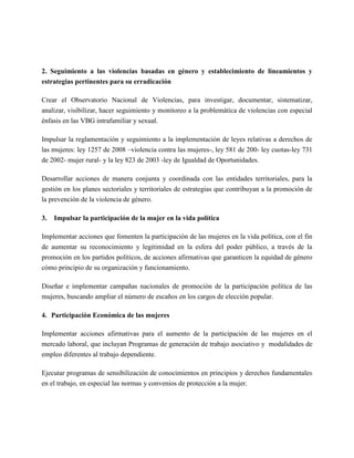 2. Seguimiento a las violencias basadas en género y establecimiento de lineamientos y
estrategias pertinentes para su erradicación

Crear el Observatorio Nacional de Violencias, para investigar, documentar, sistematizar,
analizar, visibilizar, hacer seguimiento y monitoreo a la problemática de violencias con especial
énfasis en las VBG intrafamiliar y sexual.

Impulsar la reglamentación y seguimiento a la implementación de leyes relativas a derechos de
las mujeres: ley 1257 de 2008 –violencia contra las mujeres-, ley 581 de 200- ley cuotas-ley 731
de 2002- mujer rural- y la ley 823 de 2003 -ley de Igualdad de Oportunidades.

Desarrollar acciones de manera conjunta y coordinada con las entidades territoriales, para la
gestión en los planes sectoriales y territoriales de estrategias que contribuyan a la promoción de
la prevención de la violencia de género.

3.   Impulsar la participación de la mujer en la vida política

Implementar acciones que fomenten la participación de las mujeres en la vida política, con el fin
de aumentar su reconocimiento y legitimidad en la esfera del poder público, a través de la
promoción en los partidos políticos, de acciones afirmativas que garanticen la equidad de género
cómo principio de su organización y funcionamiento.

Diseñar e implementar campañas nacionales de promoción de la participación política de las
mujeres, buscando ampliar el número de escaños en los cargos de elección popular.

4. Participación Económica de las mujeres

Implementar acciones afirmativas para el aumento de la participación de las mujeres en el
mercado laboral, que incluyan Programas de generación de trabajo asociativo y modalidades de
empleo diferentes al trabajo dependiente.

Ejecutar programas de sensibilización de conocimientos en principios y derechos fundamentales
en el trabajo, en especial las normas y convenios de protección a la mujer.
 