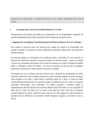 OBJETIVO 4: REDUCIR LA MORTALIDAD EN LOS NINOS MENORES DE CINCO
  AÑOS



i.       Estrategias para reducir la mortalidad infantil y en la niñez

  El principal reto de política está dado por la disminución de las desigualdades regionales de
  aquellos departamentos que todavía presentan cierto rezago para alcanzar la meta.

  1. Implementar un modelo de Atención Integral a la Primera Infancia: de Cero a 5iempre.

  Este modelo se proyecta como una atención que cumpla con criterios de integralidad, alta
  calidad, orientada a estimular de manera adecuada las diferentes dimensiones del Desarrollo
  Infantil temprano.

  Los recursos públicos se focalizarán en la población pobre y vulnerable. En este contexto, se
  tienen como criterios de equidad en la primera infancia, las brechas urbano – rurales, en calidad
  y acceso, las necesidades particulares de los niños de acuerdo con la edad, la población elegible
  pobre y vulnerable a partir del Sisbén , así como la situación de cada una de las entidades
  territoriales en términos de salud, nutrición, educación y cuidado.

  El programa de cero a siempre: parte de reconocer que se incluirán los componentes de salud,
  nutrición, educación inicial, cuidado y protección y que la atención integral a la primera infancia
  estará dirigida a los niños y niñas desde la gestación hasta los 5 años 11 meses de edad,
  comprendiendo principalmente los siguientes grupos de población para los cuales se requieren
  estrategias diferenciadas, pero articuladas: (1) madres gestantes y lactantes, donde la
  implementación del Plan Decenal de Lactancia Materna 2010-2020 debe ser una prioridad (2)
  niños de 0 a 2 años; (3) niños de 3 a 4 años; y (4) niños de 5 años. Para ello, el Gobierno
  nacional definirá los logros específicos para cada uno de estos grupos de edad, teniendo en
  consideración las diferencias en desarrollo infantil temprano (cognitivo, emocional, social, y
  físico).
 