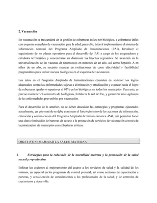 2. Vacunación

  En vacunación se trascenderá de la gestión de coberturas útiles por biológico, a coberturas útiles
  con esquema completo de vacunación para la edad; para ello, deberá implementarse el sistema de
  información nominal del Programa Ampliado de Inmunizaciones (PAI), fortalecer el
  seguimiento de los planes operativos para el desarrollo del PAI a cargo de los aseguradores y
  entidades territoriales y concentrarse en disminuir las brechas regionales. Se avanzará en la
  universalización de las vacunas de neumococo en menores de un año, así como hepatitis A en
  niños de un año, se necesita avanzar en evaluaciones de costo efectividad y factibilidad
  programática para incluir nuevos biológicos en el esquema de vacunación.

  Los retos en el Programa Ampliado de Inmunizaciones consisten en sostener los logros
  alcanzados contra las enfermedades sujetas a eliminación y erradicación y avanzar hacia el logro
  de coberturas iguales o superiores al 95% en los biológicos en todos los municipios. Para esto, es
  preciso mantener el suministro de biológicos, fortalecer la red de frío, y garantizar una vigilancia
  de las enfermedades prevenibles por vacunación.

  Para el desarrollo de lo anterior, no se deben descuidar las estrategias y programas ejecutados
  actualmente, en este sentido se debe continuar el fortalecimiento de las acciones de información,
  educación y comunicación del Programa Ampliado de Inmunizaciones –PAI, que permitan hacer
  una clara eliminación de barreras de acceso a la prestación de servicios de vacunación a través de
  la priorización de municipios con coberturas críticas.




  OBJETIVO 5: MEJORAR LA SALUD MATERNA



i.       Estrategias para la reducción de la mortalidad materna y la promoción de la salud
  sexual y reproductiva

  Enfocar las acciones al mejoramiento del acceso a los servicios de salud y la calidad de los
  mismos, en especial en los programas de control prenatal, así como acciones de capacitación a
  parteras, y actualización de conocimientos a los profesionales de la salud; y de controles de
  crecimiento y desarrollo.
 