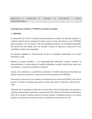 OBJETIVO 6: COMBATIR                 EL    VIH/SIDA,      EL    PALUDISMO         Y    OTRAS
ENFERMEDADES



Estrategias para combatir el VIH/SIDA, la malaria y el dengue

1. VIH/SIDA

La transmisión del VIH en Colombia está principalmente asociada a las prácticas sexuales. La
evidencia muestra que las campañas de medios masivos no han sido efectivas, pues VIH/SIDA
sigue creciendo, y no se ha hecho visible una campaña que induzca una sexualidad responsable,
más allá del uso del condón, todo esto asociado a retomar la educación y promoción de una
sexualidad y salud sexual responsable.

Se requieren campañas de concientización de que la sexualidad irresponsable es un riesgo
individual y social.

Realizar de manera periódica y con representatividad poblacional, estudios centinela, de
comportamientos y seroprevalencia en mujeres trabajadoras sexuales, hombres que tienen sexo
con hombres, y en general en población vulnerable.

Ajustar, a las condiciones y características nacionales, el modelo matemático de Spectrum que
permite realizar las estimaciones y proyecciones de las prevalencias de VIH/SIDA.

Incrementar la eficiencia de los sistemas de información de los actores del SGSSS, con el fin de
precisar el número de personas que tienen criterios para iniciar Tratamiento Antirretroviral -
TAR.

Continuar con la estrategia de reducción de transmisión vertical, incentivando a las gestantes a
realizarse oportunamente la prueba de serología para VIH, informarle del riesgo de transmisión a
través de la lactancia materna, generar de manera rutinaria el diagnóstico precoz en el recién
nacido, en los primeros seis meses de vida y si es posible en el primer mes de vida.
 