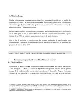 2. Malaria y Dengue

   Diseñar e implementar estrategias de movilización y comunicación social para el cambio de
   costumbres en cuanto a las actividades de promoción, prevención y control de las Enfermedades
   Transmitidas por Vectores -ETV. De igual manera, es importante fortalecer las acciones de
   diagnostico precoz y tratamiento oportuno.

   Fortalecer a las entidades territoriales para que mejoren la gestión técnico-operativa en el manejo
   de las ETV; para lo cual es preciso finalizar la revisión y actualización de normas y guías
   técnicas de las ETV, las cuales se encuentran en procesos de ajustes técnicos.

   Con el fin de optimizar y complementar los recursos nacionales de transferencias para
   funcionamiento e inversión, es indispensable realizar evaluación de impacto o de resultados del
   programa de manejo de las ETV.




   OBJETIVO 7: GARANTIZAR LA SOSTENIBILIDAD DEL MEDIO AMBIENTE



 i.       Estrategias para garantizar la sostenibilidad del medio ambiente
ii.    Medio Ambiente

   Implementar la política Conpes “Lineamientos para la Consolidación del Sistema Nacional de
   Áreas Protegidas – SINAP36” y definir e implementar una política nacional para la gestión
   integral de la biodiversidad y sus servicios ecosistémicos37. Aunque los Parques Nacionales
   Naturales se han convertido en la estrategia de conservación por excelencia, se debe continuar




   36 República de Colombia, Documento Conpes 3680 de 2010, en el marco del cual se dictan los lineamientos de política necesarios para la
   consolidación del Sistema Nacional de Áreas Protegidas (SINAP), que contribuirá a la conservación de la biodiversidad como base natural para el
   desarrollo del país, la generación de beneficios ambientales y la preservación de espacios naturales indispensables para la preservación de la
   diversidad cultural existente en el país.
   37 Su alcance se definirá a partir de las metas globales del Plan Estratégico 2010-2011 adoptadas en la CBD de Nagoya y el Protocolo de Nagoya
   sobre acceso y distribución equitativa de los beneficios.
 