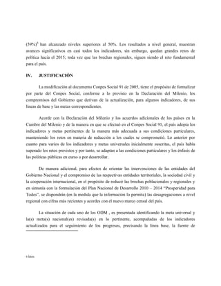(59%)6 han alcanzado niveles superiores al 50%. Los resultados a nivel general, muestran
avances significativos en casi todos los indicadores, sin embargo, quedan grandes retos de
política hacia el 2015; toda vez que las brechas regionales, siguen siendo el reto fundamental
para el país.

IV.       JUSTIFICACIÓN

        La modificación al documento Conpes Social 91 de 2005, tiene el propósito de formalizar
por parte del Conpes Social, conforme a lo previsto en la Declaración del Milenio, los
compromisos del Gobierno que derivan de la actualización, para algunos indicadores, de sus
líneas de base y las metas correspondientes.

       Acorde con la Declaración del Milenio y los acuerdos adicionales de los países en la
Cumbre del Milenio y de la manera en que se efectuó en el Conpes Social 91, el país adopta los
indicadores y metas pertinentes de la manera más adecuada a sus condiciones particulares,
manteniendo los retos en materia de reducción a los cuales se comprometió. Lo anterior por
cuanto para varios de los indicadores y metas universales inicialmente suscritas, el país había
superado los retos previstos y por tanto, se adaptan a las condiciones particulares y los énfasis de
las políticas públicas en curso o por desarrollar.

       De manera adicional, para efectos de orientar las intervenciones de las entidades del
Gobierno Nacional y el compromiso de las respectivas entidades territoriales, la sociedad civil y
la cooperación internacional, en el propósito de reducir las brechas poblacionales y regionales y
en sintonía con la formulación del Plan Nacional de Desarrollo 2010 – 2014 “Prosperidad para
Todos”, se dispondrán (en la medida que la información lo permita) las desagregaciones a nivel
regional con cifras más recientes y acordes con el nuevo marco censal del país.

        La situación de cada uno de los ODM , es presentada identificando la meta universal y
la(s) meta(s) nacional(es) revisada(s) en lo pertinente, acompañadas de los indicadores
actualizados para el seguimiento de los progresos, precisando la línea base, la fuente de




6 Ídem.
 