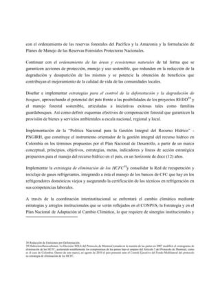 con el ordenamiento de las reservas forestales del Pacífico y la Amazonía y la formulación de
Planes de Manejo de las Reservas Forestales Protectoras Nacionales.

Continuar con el ordenamiento de las áreas y ecosistemas naturales de tal forma que se
garanticen acciones de protección, manejo y uso sostenible, que redunden en la reducción de la
degradación y desaparición de los mismos y se potencie la obtención de beneficios que
contribuyan el mejoramiento de la calidad de vida de las comunidades locales.

Diseñar e implementar estrategias para el control de la deforestación y la degradación de
bosques, aprovechando el potencial del país frente a las posibilidades de los proyectos REDD 38 y
el manejo forestal sostenible, articuladas a iniciativas exitosas tales como familias
guardabosques. Así como definir esquemas efectivos de compensación forestal que garanticen la
provisión de bienes y servicios ambientales a escala nacional, regional y local.

Implementación de la “Política Nacional para la Gestión Integral del Recurso Hídrico” -
PNGIRH, que constituye el instrumento orientador de la gestión integral del recurso hídrico en
Colombia en los términos propuestos por el Plan Nacional de Desarrollo, a partir de un marco
conceptual, principios, objetivos, estrategias, metas, indicadores y líneas de acción estratégica
propuestos para el manejo del recurso hídrico en el país, en un horizonte de doce (12) años.

Implementar la estrategia de eliminación de los HCFC39y consolidar la Red de recuperación y
reciclaje de gases refrigerantes, integrando a ésta el manejo de los bancos de CFC que hay en los
refrigeradores domésticos viejos y asegurando la certificación de los técnicos en refrigeración en
sus competencias laborales.

A través de la coordinación interinstitucional se enfrentará el cambio climático mediante
estrategias y arreglos institucionales que se verán reflejados en el CONPES, la Estrategia y en el
Plan Nacional de Adaptación al Cambio Climático, lo que requiere de sinergias institucionales y




38 Reducción de Emisiones por Deforestación.
39 Hidrocloroflurocarbonos. La Decisión XIX/6 del Protocolo de Montreal tomada en la reunión de las partes en 2007 modificó el cronograma de
eliminación de los HCFC, acelerando notablemente los compromisos de los países bajo el amparo del Artículo 5 del Protocolo de Montreal, como
es el caso de Colombia. Dentro de este marco, en agosto de 2010 el país presentó ante el Comité Ejecutivo del Fondo Multilateral del protocolo
su estrategia de eliminación de los HCFC.
 