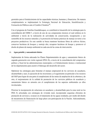 gremiales para el fortalecimiento de las capacidades técnicas, humanas y financieras. De manera
   complementaria se implementará la Estrategia Nacional de Educación, Sensibilización y
   Formación de Públicos ante el Cambio Climático40.

   Con el programa de Familias Guardabosques, se contribuirá al desarrollo de la estrategia para la
   consolidación del ODM-7, a través de uno de sus componentes técnicos el cual enfatiza en lo
   ambiental a través de la realización de actividades de conservación, recuperación y uso
   sostenible de los recursos naturales y la promoción de buenas prácticas de manejo en torno a los
   proyectos productivos. En este sentido se busca mantener hectáreas libres de cultivos ilícitos,
   conservar hectáreas de bosques y rastrojo alto, recuperar hectáreas de bosque y promover el
   diseño de planes de manejo ambiental en cada una de las zonas de intervención.

iii.   Agua potable y saneamiento básico

   Implementar de forma adecuada los Planes Departamentales de agua y saneamiento básico de
   segunda generación con visión regional (PDA II), a través de la consolidación del compromiso
   político y fiscal de las administraciones municipales y el fortalecimiento técnico e institucional
   de los departamentos para asumir el liderazgo del desarrollo del sector.

   Optimizar las estrategias para fomentar el manejo empresarial de los servicios de acueducto,
   alcantarillado y aseo, la ejecución de las inversiones y el seguimiento en particular a los recursos
   del SGP para lograr de una parte el cumplimiento de las metas de ampliación de la cobertura y de
   otra, el mejoramiento de la calidad de prestación de los servicios públicos de acueducto y
   saneamiento básico en armonía con el cumplimiento de los aspectos ambientales en ellos
   involucrados.

   Priorizar la incorporación de soluciones en acueducto y alcantarillado para la zona rural en los
   PDA II, articuladas con estrategias de vivienda rural, incorporando esquemas eficientes de
   prestación de servicios y avanzar en el tratamiento de las aguas residuales, por medio del diseño
   de mecanismos de financiación de largo plazo con participación de la Nación. Adicionalmente,




   40 IDEAM, MAVDT & PNUD. 2010. Estrategia Nacional de Educación, Formación y Sensibilización de Públicos sobre Cambio Climático.
 