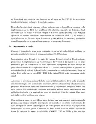 se desarrollará una estrategia para financiar, en el marco de los PDA II, las conexiones
      intradomiciliarias para los hogares de más bajos ingresos.

      Desarrollar la estrategia de establecer rellenos sanitarios, que en lo posible se enmarque en la
      implementación de los PDA II, y establezca: (1) soluciones regionales de disposición final
      articuladas con los Planes de Gestión Integral de Residuos Sólidos (PGIRS) y los POT; (2)
      aplicación de nuevas tecnologías, especialmente en disposición final; (3) el manejo y
      aprovechamiento de diferentes tipos de residuos; y, (4) políticas de consumo y producción
      sostenible que reduzcan la generación de residuos y su impacto en el ambiente.

iv.     Asentamientos precarios

      Cambiar el desequilibrio actual entre producción formal de vivienda (140.000 unidades en
      promedio anual) y la formación de hogares estimada en 285.000 unidades.

      Para garantizar oferta de suelo y proyectos de vivienda de interés social se deberá continuar
      promoviendo la implementación de Macroproyectos de Vivienda y de incentivos a los entes
      territoriales para la identificación de suelo urbanizable acompañado de metas anuales de
      generación del mismo. En complemento, el MAVDT realizará una reingeniería al programa de
      subsidio familiar de vivienda de Fonvivienda. La meta del sector es iniciar la construcción de un
      millón de viviendas nuevas entre 2011 y 2014, de las cuales 650.000 serán viviendas de interés
      social.

      Así mismo, es importante continuar la lucha contra el déficit cualitativo de vivienda, generando
      una atención integral a los asentamientos informales, a través del desarrollo y articulación de los
      programas de Titulación, conexiones intradomiciliarias y Mejoramiento Integral de Barrios y la
      lucha contra el déficit cuantitativo, destinando recursos que permitan atender, especialmente, a la
      población desplazada y la localizada en zonas de alto riesgo. Estas inversiones deben estar
      articuladas con la inversión en agua potable.

      Otras políticas a promover son: i) Renovación Urbana: crear una cadena de incentivos para la
      promoción de procesos integrales con impactos en las ciudades con ahorro en el consumo de
      suelo de expansión urbana. ii) Participación del sector privado: en el sentido de que provea la
      infraestructura necesaria que en el momento no pueda brindar el sector público, mediante la
      figura de contratos de aportes reembolsables (CONPES 3583 de 2009); y iii) Inversión
 