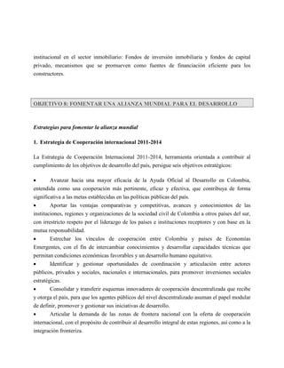 institucional en el sector inmobiliario: Fondos de inversión inmobiliaria y fondos de capital
privado, mecanismos que se promueven como fuentes de financiación eficiente para los
constructores.




OBJETIVO 8: FOMENTAR UNA ALIANZA MUNDIAL PARA EL DESARROLLO



Estrategias para fomentar la alianza mundial

1. Estrategia de Cooperación internacional 2011-2014

La Estrategia de Cooperación Internacional 2011-2014, herramienta orientada a contribuir al
cumplimiento de los objetivos de desarrollo del país, persigue seis objetivos estratégicos:

      Avanzar hacia una mayor eficacia de la Ayuda Oficial al Desarrollo en Colombia,
entendida como una cooperación más pertinente, eficaz y efectiva, que contribuya de forma
significativa a las metas establecidas en las políticas públicas del país.
       Aportar las ventajas comparativas y competitivas, avances y conocimientos de las
instituciones, regiones y organizaciones de la sociedad civil de Colombia a otros países del sur,
con irrestricto respeto por el liderazgo de los países e instituciones receptores y con base en la
mutua responsabilidad.
      Estrechar los vínculos de cooperación entre Colombia y países de Economías
Emergentes, con el fin de intercambiar conocimientos y desarrollar capacidades técnicas que
permitan condiciones económicas favorables y un desarrollo humano equitativo.
       Identificar y gestionar oportunidades de coordinación y articulación entre actores
públicos, privados y sociales, nacionales e internacionales, para promover inversiones sociales
estratégicas.
       Consolidar y transferir esquemas innovadores de cooperación descentralizada que recibe
y otorga el país, para que los agentes públicos del nivel descentralizado asuman el papel modular
de definir, promover y gestionar sus iniciativas de desarrollo.
       Articular la demanda de las zonas de frontera nacional con la oferta de cooperación
internacional, con el propósito de contribuir al desarrollo integral de estas regiones, así como a la
integración fronteriza.
 