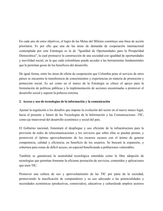 En cada uno de estos objetivos, el logro de las Metas del Milenio constituye una línea de acción
prioritaria. Es por ello que una de las áreas de demanda de cooperación internacional
contemplada por esta Estrategia es la de “Igualdad de Oportunidades para la Prosperidad
Democrática”, la cual promueve la construcción de una sociedad con igualdad de oportunidades
y movilidad social, en la que cada colombiano pueda acceder a las herramientas fundamentales
que le permitan gozar de los beneficios del desarrollo.

De igual forma, entre las áreas de oferta de cooperación que Colombia pone al servicio de otros
países se encuentra la transferencia de conocimientos y experiencias en materia de promoción y
protección social. Es así como en el marco de la Estrategia se ofrece el apoyo para la
formulación de políticas públicas y la implementación de acciones encaminadas a promover el
desarrollo social y superar la pobreza extrema.

2. Acceso y uso de tecnologías de la información y la comunicación

Ajustar la regulación a los desafíos que impone la evolución del sector en el nuevo marco legal,
hacia el presente y futuro de las Tecnologías de la Información y las Comunicaciones -TIC,
como eje transversal del desarrollo económico y social del país.

El Gobierno nacional, fomentará el despliegue y uso eficiente de la infraestructura para la
provisión de redes de telecomunicaciones y los servicios que sobre ellas se puedan prestar, y
promoverá el óptimo aprovechamiento de los recursos escasos con el ánimo de generar
competencia, calidad y eficiencia, en beneficio de los usuarios. Se buscará la expansión, y
cobertura para zonas de difícil acceso, en especial beneficiando a poblaciones vulnerables.

También se garantizará la neutralidad tecnológica entendida como la libre adopción de
tecnologías que permitan fomentar la eficiente prestación de servicios, contenidos y aplicaciones
que usen TIC.

Promover una cultura de uso y aprovechamiento de las TIC por parte de la sociedad,
promoviendo la masificación de computadores y su uso adecuado a las potencialidades y
necesidades económicas (productivas, comerciales), educativas y culturalesde amplios sectores
 