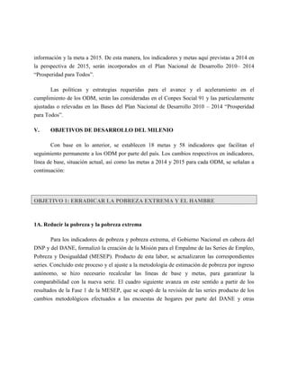 información y la meta a 2015. De esta manera, los indicadores y metas aquí previstas a 2014 en
la perspectiva de 2015, serán incorporados en el Plan Nacional de Desarrollo 2010– 2014
“Prosperidad para Todos”.

       Las políticas y estrategias requeridas para el avance y el aceleramiento en el
cumplimiento de los ODM, serán las consideradas en el Conpes Social 91 y las particularmente
ajustadas o relevadas en las Bases del Plan Nacional de Desarrollo 2010 – 2014 “Prosperidad
para Todos”.

V.     OBJETIVOS DE DESARROLLO DEL MILENIO

       Con base en lo anterior, se establecen 18 metas y 58 indicadores que facilitan el
seguimiento permanente a los ODM por parte del país. Los cambios respectivos en indicadores,
línea de base, situación actual, así como las metas a 2014 y 2015 para cada ODM, se señalan a
continuación:




OBJETIVO 1: ERRADICAR LA POBREZA EXTREMA Y EL HAMBRE



1A. Reducir la pobreza y la pobreza extrema

      Para los indicadores de pobreza y pobreza extrema, el Gobierno Nacional en cabeza del
DNP y del DANE, formalizó la creación de la Misión para el Empalme de las Series de Empleo,
Pobreza y Desigualdad (MESEP). Producto de esta labor, se actualizaron las correspondientes
series. Concluido este proceso y el ajuste a la metodología de estimación de pobreza por ingreso
autónomo, se hizo necesario recalcular las líneas de base y metas, para garantizar la
comparabilidad con la nueva serie. El cuadro siguiente avanza en este sentido a partir de los
resultados de la Fase 1 de la MESEP, que se ocupó de la revisión de las series producto de los
cambios metodológicos efectuados a las encuestas de hogares por parte del DANE y otras
 
