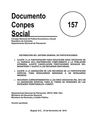 Documento
Conpes                                                      157
Social
Consejo Nacional de Política Económica y Social
República de Colombia
Departamento Nacional de Planeación




        DISTRIBUCIÓN DEL SISTEMA GENERAL DE PARTICIPACIONES:

      AJUSTE A LA PARTICIPACIÓN PARA EDUCACIÓN DOCE DOCEAVAS DE
      LA VIGENCIA 2012 (DISTRIBUCIÓN COMPLEMENTO A LA POBLACIÓN
      ATENDIDA, AJUSTE CANCELACIÓN PRESTACIONES SOCIALES DEL
      MAGISTERIO Y AJUSTE A LOS RECURSOS GRATUIDAD)

      AJUSTE A LA ASIGNACIÓN DE LOS RECURSOS DE LA PARTICIPACIÒN
      ESPECIAL PARA RESGUARDOS INDIGENAS A UN RESGUARDO
      INDÍGENA

      RECURSOS CORRESPONDIENTES A LAS ONCE DOCEAVAS DEL 2012 DE
      LA ASIGNACIÓN ESPECIAL PARA EL FONDO DE PENSIONES DE LAS
      ENTIDADES TERRITORIALES –FONPET.



Departamento Nacional de Planeación: DDTS- DDS -OAJ
Ministerio de Educación Nacional
Ministerio de Hacienda y Crédito Público

Versión aprobada



                    Bogotá, D.C., 23 de Noviembre de 2012
 
