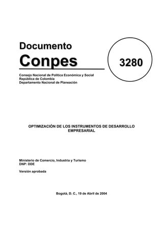 Documento

Conpes

3280

Consejo Nacional de Política Económica y Social
República de Colombia
Departamento Nacional de Planeación

OPTIMIZACIÓN DE LOS INSTRUMENTOS DE DESARROLLO
EMPRESARIAL

Ministerio de Comercio, Industria y Turismo
DNP: DDE
Versión aprobada

Bogotá, D. C., 19 de Abril de 2004

 