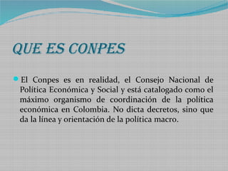 QUE ES COnPES
El Conpes es en realidad, el Consejo Nacional de

Política Económica y Social y está catalogado como el
máximo organismo de coordinación de la política
económica en Colombia. No dicta decretos, sino que
da la línea y orientación de la política macro.

 