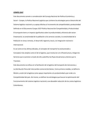 CONPES 3547

Este documento somete a consideración del Consejo Nacional de Política Económica y

Social – Conpes, la Política Nacional Logística que contiene las estrategias para el desarrollo del

Sistema logístico nacional y su apoyo efectivo al incremento de competitividad y productividad

Definida en el Documento Conpes 3527 Política Nacional de Competitividad y Productividad.

El transporte tiene un impacto significativo sobre la productividad y eficiencia del sector

Empresarial, la conectividad de la población a los servicios sociales, la conectividad de la

Población en áreas remotas, el desarrollo regional y local, y la integración nacional e

Internacional.

Es así como en las últimas décadas, el concepto de transporte ha evolucionado a

Conceptos más amplios como el de la logística, que involucran a la infraestructura, integra los

Servicios que se prestan a través de ella y planifica los flujos de personas y bienes que la

Transitan.

Este documento se enfoca en la facilitación de la logística del transporte de mercancías y

La distribución física del intercambio comercial de bienes. Como primera medida, se define la

Misión y visión de la logística como apoyo importante a la productividad y por ende a la

Competitividad del país. Así mismo, se definen las estrategias que buscan la optimización del

Funcionamiento del sistema logístico nacional y una deseable reducción de los costos logísticos

Colombianos.
 