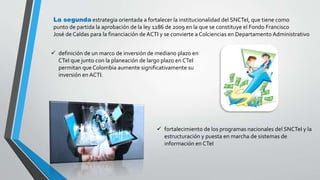 La segunda estrategia orientada a fortalecer la institucionalidad del SNCTeI, que tiene como 
punto de partida la aprobación de la ley 1286 de 2009 en la que se constituye el Fondo Francisco 
José de Caldas para la financiación de ACTI y se convierte a Colciencias en Departamento Administrativo 
 definición de un marco de inversión de mediano plazo en 
CTeI que junto con la planeación de largo plazo en CTeI 
permitan que Colombia aumente significativamente su 
inversión en ACTI. 
 fortalecimiento de los programas nacionales del SNCTeI y la 
estructuración y puesta en marcha de sistemas de 
información en CTeI 
 