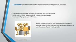 La tercera consiste en fortalecer el recurso humano para la investigación y la innovación. 
 ruptura de los bajos niveles de formación avanzada en el país a través del 
proyecto de inversión “Capacitación de Recursos Humanos para la 
Investigación” propuesto por Colciencias. 
Esto se acompañará con un conjunto de Acciones orientadas 
a utilizar el sistema educativo para el desarrollo de competencias 
científicas, tecnológicas y de innovación. 
 