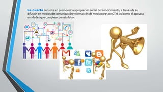 La cuarta consiste en promover la apropiación social del conocimiento, a través de su 
difusión en medios de comunicación y formación de mediadores de CTeI, así como el apoyo a 
entidades que cumplen con esta labor. 
 