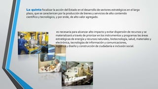 La quinta focalizar la acción del Estado en el desarrollo de sectores estratégicos en el largo 
plazo, que se caractericen por la producción de bienes y servicios de alto contenido 
científico y tecnológico, y por ende, de alto valor agregado. 
es necesaria para alcanzar alto impacto y evitar dispersión de recursos y se 
materializará a través de priorizar en los instrumentos y programas las áreas 
estratégicas de energía y recursos naturales, biotecnología, salud, materiales y 
electrónica, tecnologías de información y comunicaciones, 
logística y diseño y construcción de ciudadanía e inclusión social. 
 