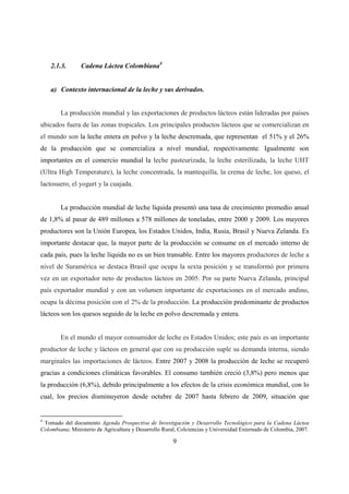 2.1.3.      Cadena Láctea Colombiana4


    a) Contexto internacional de la leche y sus derivados.


        La producción mundial y las exportaciones de productos lácteos están lideradas por países
ubicados fuera de las zonas tropicales. Los principales productos lácteos que se comercializan en
el mundo son la leche entera en polvo y la leche descremada, que representan el 51% y el 26%
de la producción que se comercializa a nivel mundial, respectivamente. Igualmente son
importantes en el comercio mundial la leche pasteurizada, la leche esterilizada, la leche UHT
(Ultra High Temperature), la leche concentrada, la mantequilla, la crema de leche, los queso, el
lactosuero, el yogurt y la cuajada.


        La producción mundial de leche líquida presentó una tasa de crecimiento promedio anual
de 1,8% al pasar de 489 millones a 578 millones de toneladas, entre 2000 y 2009. Los mayores
productores son la Unión Europea, los Estados Unidos, India, Rusia, Brasil y Nueva Zelanda. Es
importante destacar que, la mayor parte de la producción se consume en el mercado interno de
cada país, pues la leche líquida no es un bien transable. Entre los mayores productores de leche a
nivel de Suramérica se destaca Brasil que ocupa la sexta posición y se transformó por primera
vez en un exportador neto de productos lácteos en 2005. Por su parte Nueva Zelanda, principal
país exportador mundial y con un volumen importante de exportaciones en el mercado andino,
ocupa la décima posición con el 2% de la producción. La producción predominante de productos
lácteos son los quesos seguido de la leche en polvo descremada y entera.


        En el mundo el mayor consumidor de leche es Estados Unidos; este país es un importante
productor de leche y lácteos en general que con su producción suple su demanda interna, siendo
marginales las importaciones de lácteos. Entre 2007 y 2008 la producción de leche se recuperó
gracias a condiciones climáticas favorables. El consumo también creció (3,8%) pero menos que
la producción (6,8%), debido principalmente a los efectos de la crisis económica mundial, con lo
cual, los precios disminuyeron desde octubre de 2007 hasta febrero de 2009, situación que


4
 Tomado del documento Agenda Prospectiva de Investigación y Desarrollo Tecnológico para la Cadena Láctea
Colombiana; Ministerio de Agricultura y Desarrollo Rural, Colciencias y Universidad Externado de Colombia, 2007.

                                                       9
 