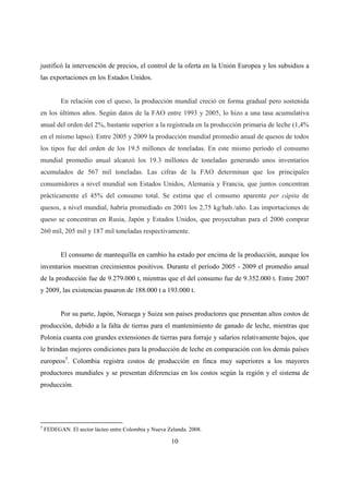 justificó la intervención de precios, el control de la oferta en la Unión Europea y los subsidios a
las exportaciones en los Estados Unidos.


          En relación con el queso, la producción mundial creció en forma gradual pero sostenida
en los últimos años. Según datos de la FAO entre 1993 y 2005, lo hizo a una tasa acumulativa
anual del orden del 2%, bastante superior a la registrada en la producción primaria de leche (1,4%
en el mismo lapso). Entre 2005 y 2009 la producción mundial promedio anual de quesos de todos
los tipos fue del orden de los 19.5 millones de toneladas. En este mismo período el consumo
mundial promedio anual alcanzó los 19.3 millones de toneladas generando unos inventarios
acumulados de 567 mil toneladas. Las cifras de la FAO determinan que los principales
consumidores a nivel mundial son Estados Unidos, Alemania y Francia, que juntos concentran
prácticamente el 45% del consumo total. Se estima que el consumo aparente per cápita de
quesos, a nivel mundial, habría promediado en 2001 los 2,75 kg/hab./año. Las importaciones de
queso se concentran en Rusia, Japón y Estados Unidos, que proyectaban para el 2006 comprar
260 mil, 205 mil y 187 mil toneladas respectivamente.


          El consumo de mantequilla en cambio ha estado por encima de la producción, aunque los
inventarios muestran crecimientos positivos. Durante el período 2005 - 2009 el promedio anual
de la producción fue de 9.279.000 t, mientras que el del consumo fue de 9.352.000 t. Entre 2007
y 2009, las existencias pasaron de 188.000 t a 193.000 t.


          Por su parte, Japón, Noruega y Suiza son países productores que presentan altos costos de
producción, debido a la falta de tierras para el mantenimiento de ganado de leche, mientras que
Polonia cuanta con grandes extensiones de tierras para forraje y salarios relativamente bajos, que
le brindan mejores condiciones para la producción de leche en comparación con los demás países
europeos5. Colombia registra costos de producción en finca muy superiores a los mayores
productores mundiales y se presentan diferencias en los costos según la región y el sistema de
producción.




5
    FEDEGAN. El sector lácteo entre Colombia y Nueva Zelanda. 2008.

                                                      10
 