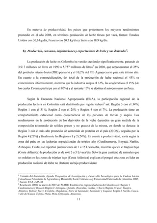 En materia de productividad, los países que presentaron los mayores rendimientos
promedio en el año 2008, en términos producción de leche fresca por vaca, fueron: Estados
Unidos con 30,6 kg/día, Francia con 20,7 kg/día y Suiza con 18,9 kg/día.


    b) Producción, consumo, importaciones y exportaciones de leche y sus derivados6.


        La producción de leche en Colombia ha venido creciendo significativamente, pasando de
3.917 millones de litros en 1990 a 5.757 millones de litros7 en 2008, que representaron el 25%
del producto interno bruto (PIB) pecuario y el 10,2% del PIB Agropecuario para este último año.
En cuanto a la comercialización, del total de la producción de leche nacional el 43% se
comercializa informalmente, mientras que la industria acopia el 32%, las cooperativas el 15% (de
los cuales Colanta participa con el 80%) y el restante 10% se destina al autoconsumo en finca.


        Según la Encuesta Nacional Agropecuaria (ENA), la participación regional de la
producción lechera en Colombia está distribuida por región lechera8 así: Región 3 con el 34%;
Región 1 con el 31%; Región 2 con el 28% y Región 4 con el 7%. La producción tiene un
comportamiento estacional como consecuencia de los períodos de lluvias y sequía. Los
rendimientos en la producción de los derivados de la leche dependen en gran medida de la
composición (contenido de sólidos grasos y no grasos) de la misma, en donde se destaca la
Región 3 con el más alto promedio de contenido de proteína en el país (29.3%), seguida por la
Región 4 (26%) y finalmente las Regiones 1 y 2 (24%). En cuanto a productividad, varía según la
zona del país; en las lecherías especializadas de trópico alto (Cundinamarca, Boyacá, Nariño,
Antioquia, Caldas) se reportan producciones de 7 a 15 L/vaca/día, mientras que en el trópico bajo
(Costa Atlántica) la producción es de solo 3 a 5 L/vaca/día. Solo la gran cantidad de animales que
se ordeñan en las zonas de trópico bajo (Costa Atlántica) explican el porqué esta zona es líder en
producción nacional de leche no obstante su baja productividad.


6
  Tomado del documento Agenda Prospectiva de Investigación y Desarrollo Tecnológico para la Cadena Láctea
Colombiana; Ministerio de Agricultura y Desarrollo Rural, Colciencias y Universidad Externado de Colombia, 2007.
7
  Fuente: ENA - MADR
8
  Resolución 00012 de enero de 2007 del MADR. Establece las regiones lecheras de Colombia así: Región 1
Cundinamarca y Boyacá; Región 2 Antioquia, Quindío, Risaralda, Caldas y Chocó; Región 3 Cesar, Guajira,
Atlántico, Bolívar, Sucre, Córdoba, Magdalena, Norte de Santander, Santander y Caquetá; Región 4 Nariño, Cauca,
Valle del Cauca, Tolima, Huila, Meta, Orinoquía, Amazonía.

                                                      11
 
