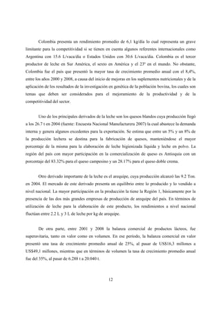 Colombia presenta un rendimiento promedio de 6,1 kg/día lo cual representa un grave
limitante para la competitividad si se tienen en cuenta algunos referentes internacionales como
Argentina con 15.6 L/vaca/día o Estados Unidos con 30.6 L/vaca/día. Colombia es el tercer
productor de leche en Sur América, el sexto en América y el 23º en el mundo. No obstante,
Colombia fue el país que presentó la mayor tasa de crecimiento promedio anual con el 8,4%,
entre los años 2000 y 2008, a causa del inicio de mejoras en los suplementos nutricionales y de la
aplicación de los resultados de la investigación en genética de la población bovina, los cuales son
temas que deben ser considerados para el mejoramiento de la productividad y de la
competitividad del sector.


       Uno de los principales derivados de la leche son los quesos blandos cuya producción llegó
a los 26.7 t en 2004 (fuente: Encuesta Nacional Manufacturera 2007) la cual abastece la demanda
interna y genera algunos excedentes para la exportación. Se estima que entre un 5% y un 8% de
la producción lechera se destina para la fabricación de quesos, manteniéndose el mayor
porcentaje de la misma para la elaboración de leche higienizada líquida y leche en polvo. La
región del país con mayor participación en la comercialización de queso es Antioquia con un
porcentaje del 83.32% para el queso campesino y un 28.17% para el queso doble crema.


       Otro derivado importante de la leche es el arequipe, cuya producción alcanzó las 9.2 Ton.
en 2004. El mercado de este derivado presenta un equilibrio entre lo producido y lo vendido a
nivel nacional. La mayor participación en la producción la tiene la Región 1, básicamente por la
presencia de las dos más grandes empresas de producción de arequipe del país. En términos de
utilización de leche para la elaboración de este producto, los rendimientos a nivel nacional
fluctúan entre 2.2 L y 3 L de leche por kg de arequipe.


       De otra parte, entre 2001 y 2008 la balanza comercial de productos lácteos, fue
superavitaria, tanto en valor como en volumen. En ese período, la balanza comercial en valor
presentó una tasa de crecimiento promedio anual de 25%, al pasar de US$16,3 millones a
US$49,1 millones, mientras que en términos de volumen la tasa de crecimiento promedio anual
fue del 35%, al pasar de 6.288 t a 20.040 t.



                                                12
 