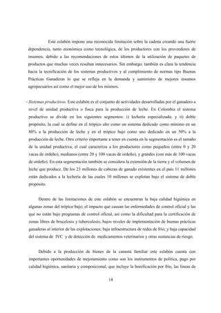 Este eslabón impone una reconocida limitación sobre la cadena creando una fuerte
 dependencia, tanto económica como tecnológica, de los productores con los proveedores de
 insumos, debido a las recomendaciones de estos últimos de la utilización de paquetes de
 productos que muchas veces resultan innecesarios. Sin embargo, también es clara la tendencia
 hacia la tecnificación de los sistemas productivos y al cumplimiento de normas tipo Buenas
 Prácticas Ganaderas lo que se refleja en la demanda y suministro de mejores insumos
 agropecuarios así como el mejor uso de los mismos.


− Sistemas productivos. Este eslabón es el conjunto de actividades desarrolladas por el ganadero a
 nivel de unidad productiva o finca para la producción de leche. En Colombia el sistema
 productivo se divide en los siguientes segmentos: i) lechería especializada; y ii) doble
 propósito, la cual se define en el trópico alto como un sistema dedicado como mínimo en un
 80% a la producción de leche y en el trópico bajo como uno dedicado en un 50% a la
 producción de leche. Otro criterio importante a tener en cuenta en la segmentación es el tamaño
 de la unidad productiva, el cual caracteriza a los productores como pequeños (entre 0 y 20
 vacas de ordeño), medianos (entre 20 y 100 vacas de ordeño), y grandes (con más de 100 vacas
 de ordeño). En esta segmentación también se considera la extensión de la tierra y el volumen de
 leche que produce. De los 23 millones de cabezas de ganado existentes en el país 11 millones
 están dedicados a la lechería de las cuales 10 millones se explotan bajo el sistema de doble
 propósito.


       Dentro de las limitaciones de este eslabón se encuentran la baja calidad higiénica en
 algunas zonas del trópico bajo; el impacto que causan las enfermedades de control oficial y las
 que no están bajo programas de control oficial, así como la dificultad para la certificación de
 zonas libres de brucelosis y tuberculosis; bajos niveles de implementación de buenas prácticas
 ganaderas al interior de las explotaciones; baja infraestructura de redes de frío; y baja capacidad
 del sistema de IVC y de detección de medicamentos veterinarios y otras sustancias de riesgo.


       Debido a la producción de bienes de la canasta familiar este eslabón cuenta con
 importantes oportunidades de mejoramiento como son los instrumentos de política, pago por
 calidad higiénica, sanitaria y composicional, que incluye la bonificación por frío, las líneas de


                                                14
 
