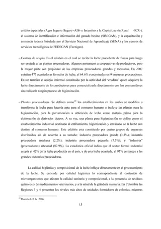 crédito especiales (Agro Ingreso Seguro -AIS- e Incentivo a la Capitalización Rural     -ICR-),
     el sistema de identificación e información del ganado bovino (SINIGAN), y la capacitación y
     asistencia técnica brindada por el Servicio Nacional de Aprendizaje (SENA) y los centros de
     servicios tecnológicos de FEDEGAN (Tecnigan).


− Centros de acopio. Es el eslabón en el cual se recibe la leche procedente de fincas para luego
     ser enviada a las plantas procesadoras. Algunos pertenecen a cooperativas de productores, pero
     la mayor parte son propiedad de las empresas procesadoras grandes y medianas. En 2007
     existían 477 acopiadoras formales de leche, el 64.6% concentradas en 9 empresas procesadoras.
     Existe también el acopio informal constituido por la actividad del “crudero” quien adquiere la
     leche directamente de los productores para comercializarla directamente con los consumidores
     sin realizarle ningún proceso de higienización.


− Plantas procesadoras. Se definen como10 los establecimientos en los cuales se modifica o
     transforma la leche para hacerla apta para el consumo humano e incluye las plantas para la
     higienización, para la pulverización u obtención de leche como materia prima para la
     elaboración de derivados lácteos. A su vez, una planta para higienización se define como el
     establecimiento industrial destinado al enfriamiento, higienización y envasado de la leche con
     destino al consumo humano. Este eslabón esta constituido por cuatro grupos de empresas
     distribuidos así de acuerdo a su tamaño: industria procesadora grande (3.3%); industria
     procesadora mediana (2.2%); industria procesadora pequeña (7.5%); y “industria”
     (procesadores) artesanal (87.9%). La estadística oficial indica que el sector formal industrial
     acopia el 42% de la leche producida en el país, y de esta leche acopiada, el 93% pertenece a las
     grandes industrias procesadoras.


          La calidad higiénica y composicional de la leche influye directamente en el procesamiento
     de la leche. Se entiende por calidad higiénica lo correspondiente al contenido de
     microorganismos que afectan la calidad sanitaria y composicional, a la presencia de residuos
     químicos y de medicamentos veterinarios, y a la salud de la glándula mamaria. En Colombia las
     Regiones 3 y 4 presentan los niveles más altos de unidades formadores de colonias, mientras

10
     Decreto 616 de 2006.

                                                   15
 