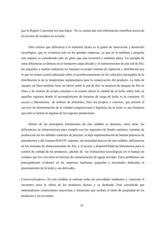 que la Región 2 presenta los más bajos. No se cuenta aún con información científica acerca de
 los niveles de residuos en la leche.


       Otro criterio que diferencia a la industria láctea es el grado de innovación y desarrollo
 tecnológico, que se evidencia solo en las grandes empresas, ya que en la mediana y pequeña
 este aspecto es considerado más un gasto que una inversión a mediano plazo. Un ejemplo de
 estas diferencias se detecta en el transporte especializado y el mantenimiento de una red de frío;
 las pequeñas y medias industrias no manejan su propio sistema de captación y distribución por
 lo que no tienen control adecuado sobre el acondicionamiento de los vehículos encargados de la
 distribución ni de la temperatura reglamentaria para la conservación del producto. La falta de
 equipos en finca también tiene un efecto sobre la red de frío; la ausencia de tanques de frío en
 finca o de centros de acopio cercanos a la misma afecta la calidad de la leche sobre todo en
 aquellas regiones donde el incumplimiento de horarios de carga de leche es la constante. El
 acceso a laboratorios de análisis de alimentos, bien sea propios o externos, que presten el
 servicio de determinación de la calidad composicional e higiénica de la leche es una fortaleza
 que solo se tienen en algunas de las regiones productoras.


       Dentro de las principales limitaciones de este eslabón se destacan, entre otras, las
 deficiencias en infraestructura para cumplir con los requisitos de diseño sanitario, sistemas de
 producción sin los debidos controles de proceso, la baja implementación de buenas prácticas de
 manufactura y del sistema HACCP, sistemas de inocuidad básicos de este eslabón, deficiencias
 en los sistemas de almacenamiento de frío, y el acceso y disponibilidad de laboratorios para el
 control de calidad de los productos, además de las limitaciones tecnológicas en el manejo de
 residuos que los convierte en factores de contaminación de aguas servidas. Estos problemas son
 principalmente evidentes en las empresas medianas, pequeñas y artesanales dedicadas al
 procesamiento de la leche y sus derivados.


− Comercializadores. En este eslabón se realizan todas las actividades tendientes a concretar el
 encuentro entre la oferta de los productos lácteos y su demanda. Está constituido por
 intermediarios comerciantes mayoristas y minoristas que reciben el título de propiedad de los
 productos y los revenden.


                                               16
 