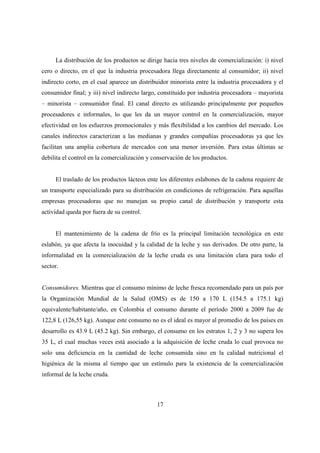 La distribución de los productos se dirige hacia tres niveles de comercialización: i) nivel
cero o directo, en el que la industria procesadora llega directamente al consumidor; ii) nivel
indirecto corto, en el cual aparece un distribuidor minorista entre la industria procesadora y el
consumidor final; y iii) nivel indirecto largo, constituido por industria procesadora – mayorista
– minorista – consumidor final. El canal directo es utilizando principalmente por pequeños
procesadores e informales, lo que les da un mayor control en la comercialización, mayor
efectividad en los esfuerzos promocionales y más flexibilidad a los cambios del mercado. Los
canales indirectos caracterizan a las medianas y grandes compañías procesadoras ya que les
facilitan una amplia cobertura de mercados con una menor inversión. Para estas últimas se
debilita el control en la comercialización y conservación de los productos.


     El traslado de los productos lácteos ente los diferentes eslabones de la cadena requiere de
un transporte especializado para su distribución en condiciones de refrigeración. Para aquellas
empresas procesadoras que no manejan su propio canal de distribución y transporte esta
actividad queda por fuera de su control.


     El mantenimiento de la cadena de frío es la principal limitación tecnológica en este
eslabón, ya que afecta la inocuidad y la calidad de la leche y sus derivados. De otro parte, la
informalidad en la comercialización de la leche cruda es una limitación clara para todo el
sector.


Consumidores. Mientras que el consumo mínimo de leche fresca recomendado para un país por
la Organización Mundial de la Salud (OMS) es de 150 a 170 L (154.5 a 175.1 kg)
equivalente/habitante/año, en Colombia el consumo durante el período 2000 a 2009 fue de
122,8 L (126,55 kg). Aunque este consumo no es el ideal es mayor al promedio de los países en
desarrollo es 43.9 L (45.2 kg). Sin embargo, el consumo en los estratos 1, 2 y 3 no supera los
35 L, el cual muchas veces está asociado a la adquisición de leche cruda lo cual provoca no
solo una deficiencia en la cantidad de leche consumida sino en la calidad nutricional el
higiénica de la misma al tiempo que un estímulo para la existencia de la comercialización
informal de la leche cruda.



                                              17
 