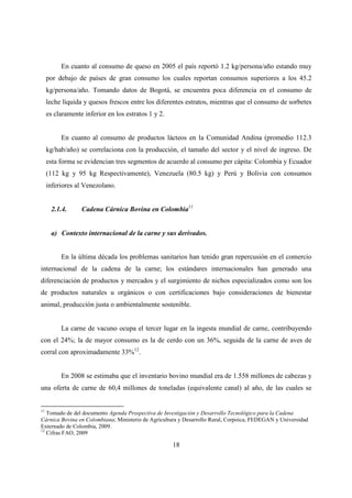 En cuanto al consumo de queso en 2005 el país reportó 1.2 kg/persona/año estando muy
     por debajo de países de gran consumo los cuales reportan consumos superiores a los 45.2
     kg/persona/año. Tomando datos de Bogotá, se encuentra poca diferencia en el consumo de
     leche líquida y quesos frescos entre los diferentes estratos, mientras que el consumo de sorbetes
     es claramente inferior en los estratos 1 y 2.


          En cuanto al consumo de productos lácteos en la Comunidad Andina (promedio 112.3
     kg/hab/año) se correlaciona con la producción, el tamaño del sector y el nivel de ingreso. De
     esta forma se evidencian tres segmentos de acuerdo al consumo per cápita: Colombia y Ecuador
     (112 kg y 95 kg Respectivamente), Venezuela (80.5 kg) y Perú y Bolivia con consumos
     inferiores al Venezolano.


      2.1.4.      Cadena Cárnica Bovina en Colombia11


      a) Contexto internacional de la carne y sus derivados.


          En la última década los problemas sanitarios han tenido gran repercusión en el comercio
internacional de la cadena de la carne; los estándares internacionales han generado una
diferenciación de productos y mercados y el surgimiento de nichos especializados como son los
de productos naturales u orgánicos o con certificaciones bajo consideraciones de bienestar
animal, producción justa o ambientalmente sostenible.


          La carne de vacuno ocupa el tercer lugar en la ingesta mundial de carne, contribuyendo
con el 24%; la de mayor consumo es la de cerdo con un 36%, seguida de la carne de aves de
corral con aproximadamente 33%12.


          En 2008 se estimaba que el inventario bovino mundial era de 1.558 millones de cabezas y
una oferta de carne de 60,4 millones de toneladas (equivalente canal) al año, de las cuales se


11
   Tomado de del documento Agenda Prospectiva de Investigación y Desarrollo Tecnológico para la Cadena
Cárnica Bovina en Colombiana; Ministerio de Agricultura y Desarrollo Rural, Corpoica, FEDEGAN y Universidad
Externado de Colombia, 2009.
12
   Cifras FAO, 2009

                                                     18
 