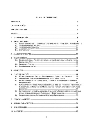 TABLA DE CONTENIDO

RESUMEN. ........................................................................................................................... 2

CLASIFICACIÓN. .............................................................................................................. 2

PALABRAS CLAVE. .......................................................................................................... 2

SIGLAS. ................................................................................................................................ 3

1. INTRODUCCIÓN .......................................................................................................... 5

2. ANTECEDENTES ......................................................................................................... 6
    2.1. GENERALIDADES DE LA CADENA DE LA CARNE BOVINA Y LA CADENA DE LA LECHE 6
    2.2. ANTECEDENTES DE POLÍTICA ............................................................................. 27
    2.3. ANTECEDENTES JURÍDICOS ................................................................................ 29
    2.4. JUSTIFICACIÓN ................................................................................................... 37

3. MARCO CONCEPTUAL ........................................................................................... 39

4. DIAGNÓSTICO ........................................................................................................... 41
    4.1. EVALUACIÓN DE LA POLÍTICA SANITARIA DE LAS CADENAS DE LA CARNE Y DE LA
         LECHE 2005-2010............................................................................................... 41
    4.2. PROBLEMA CENTRAL .......................................................................................... 57
    4.3. EJES PROBLEMÁTICOS ........................................................................................ 60

5. OBJETIVO ................................................................................................................... 61

6. PLAN DE ACCIÓN ..................................................................................................... 61
    6.1 MEJORAMIENTO DEL ESTATUS SANITARIO DE LA PRODUCCIÓN PRIMARIA........ 61
    6.2 ADOPCIÓN DE PROGRAMAS PREVENTIVOS PARA LA INOCUIDAD. ....................... 64
    6.3 MEJORAMIENTO DE LAS CONDICIONES SANITARIAS DE LOS ESTABLECIMIENTOS
        PROCESADORES .................................................................................................. 66
    6.4 IMPLEMENTACIÓN DE PLANES SUBSECTORIALES -PSS- DE VIGILANCIA Y CONTROL DE
        PATÓGENOS Y DE RESIDUOS DE MEDICAMENTOS VETERINARIOS Y CONTAMINANTES
        QUÍMICOS. .......................................................................................................... 67
    6.5 CONSOLIDACIÓN DE LA CAPACIDAD DE EVALUACIÓN, GESTIÓN Y COMUNICACIÓN DEL
        RIESGO DE LAS AUTORIDADES NACIONALES Y TERRITORIALES. ......................... 69
    6.6 GESTIÓN DEL ACCESO SANITARIO A MERCADOS PRIORIZADOS ......................... 75

7. FINANCIAMIENTO ................................................................................................... 76

8. RECOMENDACIONES .............................................................................................. 79

9. BIBLIOGRAFIA .......................................................................................................... 81

10. MATRICES .................................................................................................................. 83


                                                                        1
 