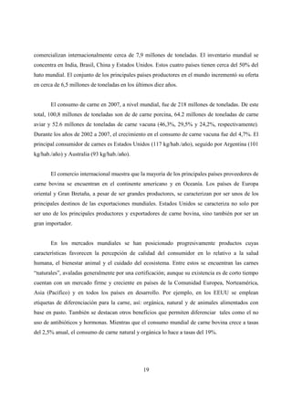 comercializan internacionalmente cerca de 7,9 millones de toneladas. El inventario mundial se
concentra en India, Brasil, China y Estados Unidos. Estos cuatro países tienen cerca del 50% del
hato mundial. El conjunto de los principales países productores en el mundo incrementó su oferta
en cerca de 6,5 millones de toneladas en los últimos diez años.


       El consumo de carne en 2007, a nivel mundial, fue de 218 millones de toneladas. De este
total, 100,8 millones de toneladas son de de carne porcina, 64.2 millones de toneladas de carne
aviar y 52.6 millones de toneladas de carne vacuna (46,3%, 29,5% y 24,2%, respectivamente).
Durante los años de 2002 a 2007, el crecimiento en el consumo de carne vacuna fue del 4,7%. El
principal consumidor de carnes es Estados Unidos (117 kg/hab./año), seguido por Argentina (101
kg/hab./año) y Australia (93 kg/hab./año).


       El comercio internacional muestra que la mayoría de los principales países proveedores de
carne bovina se encuentran en el continente americano y en Oceanía. Los países de Europa
oriental y Gran Bretaña, a pesar de ser grandes productores, se caracterizan por ser unos de los
principales destinos de las exportaciones mundiales. Estados Unidos se caracteriza no solo por
ser uno de los principales productores y exportadores de carne bovina, sino también por ser un
gran importador.


       En los mercados mundiales se han posicionado progresivamente productos cuyas
características favorecen la percepción de calidad del consumidor en lo relativo a la salud
humana, el bienestar animal y el cuidado del ecosistema. Entre estos se encuentran las carnes
“naturales”, avaladas generalmente por una certificación; aunque su existencia es de corto tiempo
cuentan con un mercado firme y creciente en países de la Comunidad Europea, Norteamérica,
Asia (Pacífico) y en todos los países en desarrollo. Por ejemplo, en los EEUU se emplean
etiquetas de diferenciación para la carne, así: orgánica, natural y de animales alimentados con
base en pasto. También se destacan otros beneficios que permiten diferenciar tales como el no
uso de antibióticos y hormonas. Mientras que el consumo mundial de carne bovina crece a tasas
del 2,5% anual, el consumo de carne natural y orgánica lo hace a tasas del 19%.




                                                19
 
