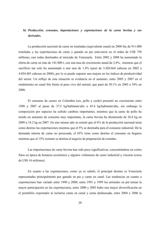 b) Producción, consumo, importaciones y exportaciones de la carne bovina y sus
        derivados.


        La producción nacional de carne en toneladas (equivalente canal) en 2008 fue de 911.000
toneladas y las exportaciones de carne y ganado en pie estuvieron en el orden de US$ 750
millones, casi todas destinados al mercado de Venezuela. Entre 2002 y 2008 ha aumentado la
oferta de carne en más de 141.000 t, con una tasa de crecimiento anual de 2.4%, mientras que el
sacrificio tan solo ha aumentado a una tasa de 1.4% (pasó de 3.420.664 cabezas en 2002 a
4.054.485 cabezas en 2008), por lo se puede suponer una mejora en los índices de productividad
del sector. Un reflejo de esta situación se evidencia en el aumento, entre 2005 y 2007 en el
rendimiento en canal fría frente al peso vivo del animal, que pasó de 50.1% en 2005 a 54% en
2008.


        El consumo de carnes en Colombia (res, pollo y cerdo) presentó un crecimiento entre
1990 y 2007 al pasar de 37.5 kg/habitante/año a 43.4 kg/habitante/año, sin embargo la
composición por especies ha sufrido cambios importantes; mientras que la carne de pollo ha
tenido un aumento de consumo muy importante, la carne bovina ha disminuido de 26.4 kg en
2009 a 18.2 kg en 2007. En este mismo año se estimó que el 6% de la producción nacional tenía
como destino las exportaciones mientras que el 5% se destinaba para el consumo industrial. De la
demanda interna de carne no procesada, el 85% tiene como destino el consumo en hogares
mientras que el 15% restante se destina al negocio de preparación de comidas.


        Las importaciones de carne bovina han sido poco significativas, concentrándose en cortes
finos en época de bonanza económica y algunos volúmenes de carne industrial y vísceras (cerca
de US$ 14 millones).


        En cuanto a las exportaciones, como ya se señaló, el principal destino es Venezuela
representadas principalmente por ganado en pie y carne en canal. Las tendencias en cuanto a
exportaciones han variado entre 1990 y 2008; entre 1991 y 1999 los animales en pié tenían la
mayor participación en las exportaciones, entre 2000 y 2003 hubo una mayor diversificación en
el portafolio exportador al incluirse carne en canal y carne deshuesada, entre 2004 y 2006 la


                                               20
 