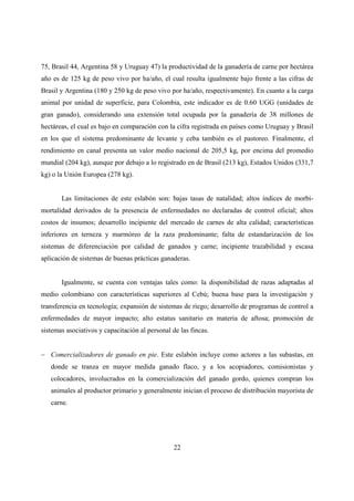 75, Brasil 44, Argentina 58 y Uruguay 47) la productividad de la ganadería de carne por hectárea
año es de 125 kg de peso vivo por ha/año, el cual resulta igualmente bajo frente a las cifras de
Brasil y Argentina (180 y 250 kg de peso vivo por ha/año, respectivamente). En cuanto a la carga
animal por unidad de superficie, para Colombia, este indicador es de 0.60 UGG (unidades de
gran ganado), considerando una extensión total ocupada por la ganadería de 38 millones de
hectáreas, el cual es bajo en comparación con la cifra registrada en países como Uruguay y Brasil
en los que el sistema predominante de levante y ceba también es el pastoreo. Finalmente, el
rendimiento en canal presenta un valor medio nacional de 205,5 kg, por encima del promedio
mundial (204 kg), aunque por debajo a lo registrado en de Brasil (213 kg), Estados Unidos (331,7
kg) o la Unión Europea (278 kg).


       Las limitaciones de este eslabón son: bajas tasas de natalidad; altos índices de morbi-
mortalidad derivados de la presencia de enfermedades no declaradas de control oficial; altos
costos de insumos; desarrollo incipiente del mercado de carnes de alta calidad; características
inferiores en terneza y marmóreo de la raza predominante; falta de estandarización de los
sistemas de diferenciación por calidad de ganados y carne; incipiente trazabilidad y escasa
aplicación de sistemas de buenas prácticas ganaderas.


       Igualmente, se cuenta con ventajas tales como: la disponibilidad de razas adaptadas al
medio colombiano con características superiores al Cebú; buena base para la investigación y
transferencia en tecnología; expansión de sistemas de riego; desarrollo de programas de control a
enfermedades de mayor impacto; alto estatus sanitario en materia de aftosa; promoción de
sistemas asociativos y capacitación al personal de las fincas.


− Comercializadores de ganado en pie. Este eslabón incluye como actores a las subastas, en
   donde se tranza en mayor medida ganado flaco, y a los acopiadores, comisionistas y
   colocadores, involucrados en la comercialización del ganado gordo, quienes compran los
   animales al productor primario y generalmente inician el proceso de distribución mayorista de
   carne.




                                                 22
 