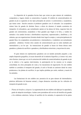 La dispersión de la ganadera bovina hace que exista un gran número de vendedores,
compradores y lugares donde se comercializa el ganado. El eslabón de comercializadores de
ganado en pie se segmenta en tres tipos principales de actores: i) comisionistas y acopiadores,
que tienen como función conectar al productor ganadero con el colocador. Los acopiadores
reúnen lotes de ganado de distintas fincas a efecto de alcanzar el tamaño económico de
transporte; ii) colocadores, que normalmente operan en las plazas de ferias, negocian lotes de
ganado con comisionistas, acopiadores o bien ganados que llegan a la feria, y venden los
animales o las canales bovinas a distribuidores mayoristas, supermercados y detallistas; y iii)
subastas, que son organizaciones formales donde tiene lugar la compra y venta principalmente de
ganado flaco, los compradores son productores o intermediarios y vendedores son normalmente
ganaderos cebadores. Existen otros canales de comercialización que no están mediados por
intermediarios y en los que      las transacciones de ganado se hacen de forma directa entre
ganaderos y plantas de sacrificio o ganaderos y distribuidores minoristas y mayoristas de carne.


       El gran número de explotaciones ganaderas con un tamaño promedio pequeño y una
amplia dispersión geográfica, el escaso desarrollo de la industria frigorífica y el atraso vial, entre
otros factores, tienen que ver con la estructura del eslabón de comercializadores de ganado en pie
en lo relativo a los agentes intervinientes, la participación de los mismos en la compra
consolidada, los sitios principales de venta y los mecanismos de negociación. En este eslabón
también se considera el transporte del ganado, el cual es llevado en camiones desde las zonas
productoras a las plantas de sacrificio, lo que implica pérdidas por estrés, maltrato y muerte de
los animales.


       Las limitaciones de este eslabón son: presencia de un gran número de intermediarios;
prácticas deficientes de bienestar animal; y largas distancias recorridas por los vehículos de
transporte de ganado en pie.


− Plantas de beneficio y desposte. La segmentación de este eslabón está dada por la capacidad y
   grado de adopción tecnológica. Actúan como prestadoras del servicio de beneficio de ganado
   a los eslabones anteriores. Incluye el sacrificio de los animales, la separación de las partes



                                                 23
 