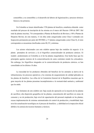 comestibles y no comestibles y el desarrollo de labores de higienización y procesos térmicos
   básicos a las primeras.


       En Colombia se tienen identificadas 1728 plantas de beneficio, estadística obtenida como
resultado del proceso de inscripción de las mismas en el marco del Decreto 1500 de 2007. Del
total de plantas inscritas, 716 corresponden a Plantas de Beneficio de Bovinos y 108 a Plantas de
Desposte Bovino; de esta manera, 11 de ellas están categorizadas como Clase I contando con
Inspección permanente por parte del INVIMA y 17 plantas categorizadas como Clase II, el resto
corresponden se encuentran clasificadas como III, IV y mínimas.


       Los actores relacionados con este eslabón operan bajo dos modelos de negocio: i) la
planta prestadora de servicios y ii) el frigorífico comercializador de productos cárnicos. El
modelo predominante en Colombia es el de las plantas maquiladoras. Este hecho hace que los
principales agentes motores de la comercialización de carne continúen siendo los colocadores.
Sin embargo, los frigoríficos integrados en la comercialización de productos cárnicos, se han
consolidado en los últimos 10 años.


       La inocuidad de los productos obtenidos del beneficio de los animales se deriva de la
infraestructura, los procesos operativos y los sistemas de aseguramiento de calidad aplicados en
las plantas de beneficio. Las cifras de la Contraloría General de la República muestran que la
gran mayoría de las plantas presentan incumplimientos a la normatividad sanitaria y ambiental
que les atañe.


       Los limitantes de este eslabón son: baja escala de operación en la mayoría de las plantas
de sacrificio; alta dispersión geográfica de las plantas; concentración del sacrificio en zonas de
consumo y no de producción; bajo nivel de capacitación del personal empleado en las plantas;
escasa implementación de sistemas automatizados de control de producción y trazabilidad; bajo
nivel de actualización tecnológica en el proceso de beneficio; y debilidad en la inspección oficial
debido a la carencia de recursos humanos y técnicos.




                                                24
 