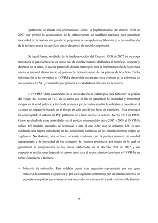 Igualmente, se cuenta con oportunidades como: la implementación del decreto 1500 de
2007 que permite la actualización de la infraestructura de sacrificio necesaria para garantizar
inocuidad de la producción ganadera; programas de competencias laborales y la racionalización
de la infraestructura de sacrificio con el desarrollo de modelos regionales.


       De igual forma, resultado de la implementación del Decreto 1500 de 2007 en su etapa
transitoria el país cuenta con un censo real de establecimientos dedicados al beneficio, desposte y
desprese de la carne, lo que ha permitido diseñar estrategias para la implementación de la política
sanitaria nacional dando inicio al proceso de racionalización de las plantas de beneficio. Dicha
información le ha permitido al INVIMA desarrollar estrategias para avanzar en la cobertura de
sus acciones de IVC y consolidar por primera vez estadísticas oficiales en la materia.


       El INVIMA viene avanzando en la consolidación de estrategias para fortalecer la gestión
del riesgo del sistema de IVC de la carne con el fin de garantizar la inocuidad y minimizar
riesgos en la salud pública, a través de acciones que permitan ampliar la cobertura y consolidar el
sistema de inspección basado en el riesgo en cada una de las fases de transición. Esta estrategia
ha contemplado el sistema de IVC partiendo de la base normativa actual (Decreto 2278 de 1982).
Como resultado de estas actividades en el período comprendido entre 2007 y 2008 el INVIMA
aplicó 496 medidas sanitarias de seguridad y para el año 2009 sólo se aplicaron 128, lo que
evidencia una mejora substancial en las condiciones sanitarias de los establecimientos objeto de
vigilancia. No obstante, aún se hace necesario continuar con la política nacional de sanidad
agropecuaria y de inocuidad de los alimentos de manera prioritaria, por medio de la cual se
garantizará el cumplimiento de las metas establecidas en el Decreto 1500 de 2007 y sus
respectivas resoluciones logrando el apoyo tanto para el sector cárnico como para el INVIMA en
temas financieros y técnicos.


− Industria de embutidos. Este eslabón cuenta con segmento representado por una gran
   industria de estructura oligopólica y, por otro segmento compuesto por un número inmenso de
   pequeñas compañías que comercializan sus productos a través del canal tradicional de tiendas.




                                                 25
 