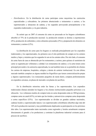 − Distribuidores. En la distribución de carne participan como mayoristas las carnicerías
   especializadas y colocadores, las primeras abasteciendo a restaurantes o casinos, a los
   supermercados y almacenes de cadena, y los segundos proveyendo principalmente a los
   expendios tradicionales y a la gran industria.


       Se estimó que en 2007 el consumo de carne no procesada en los hogares colombianos
absorbió el 75% de la producción nacional. La producción restante se destina a exportaciones
(8%), producción de embutidos y otros alimentos procesados (5%) y preparación de alimentos en
restaurantes y casinos (12%).


       La distribución de carne para los hogares es realizada principalmente por los expendios
tradicionales y los supermercados, los primeros son el sitio preferente de compra en los estratos
medios y bajos y mientras que los segundos lo son en los estratos altos. Por otro lado, el consumo
de carne fuera de casa es abastecido por los restaurantes y casinos, para quienes el suministro de
carne se segmenta por volúmenes y calidad. Los restaurantes de cadena y a la carta tienen como
principal proveedor a la carnicería especializada, la cual también tiene en su portafolio de clientes
los casinos de empresas, hospitales, colegios y demás de carácter institucional. En este último
mercado también compiten en alguna medida los frigoríficos que tienen comercialización propia
y algunos supermercados. Los restaurantes pequeños de menú diario, compran preferentemente
en expendios cercanos, en plazas de mercado o en plantas de sacrificio.


       En la distribución minorista están las famas y los supermercados. Los expendios
tradicionales (famas) atienden los hogares y los clientes institucionales pequeños próximos a su
ubicación. Los volúmenes medios de compra/venta en carne despostada están en 100 kg/semana,
compran carne en canal (63%), en tanto que las tiendas y autoservicios compran carne despostada
o cortes específicos (53%).     Los supermercados se dividen en grandes cadenas nacionales,
cadenas locales y supermercados típicos. Los supermercados colombianos absorben algo más del
10% de la producción nacional y muy probablemente duplicarán su participación en los próximos
diez años. Los supermercados tanto nacionales como regionales y locales actualmente compran
directamente el ganado a los productores y contratan la plataforma industrial existente para el
proceso de sacrificio.


                                                 26
 