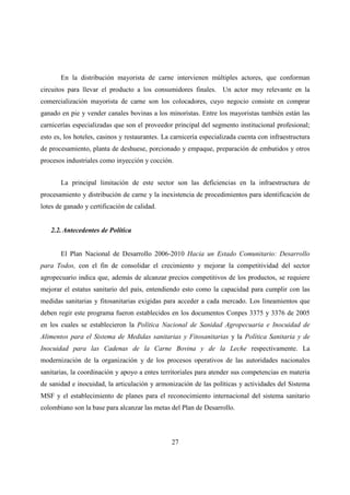 En la distribución mayorista de carne intervienen múltiples actores, que conforman
circuitos para llevar el producto a los consumidores finales. Un actor muy relevante en la
comercialización mayorista de carne son los colocadores, cuyo negocio consiste en comprar
ganado en pie y vender canales bovinas a los minoristas. Entre los mayoristas también están las
carnicerías especializadas que son el proveedor principal del segmento institucional profesional;
esto es, los hoteles, casinos y restaurantes. La carnicería especializada cuenta con infraestructura
de procesamiento, planta de deshuese, porcionado y empaque, preparación de embutidos y otros
procesos industriales como inyección y cocción.


       La principal limitación de este sector son las deficiencias en la infraestructura de
procesamiento y distribución de carne y la inexistencia de procedimientos para identificación de
lotes de ganado y certificación de calidad.


   2.2. Antecedentes de Política


       El Plan Nacional de Desarrollo 2006-2010 Hacia un Estado Comunitario: Desarrollo
para Todos, con el fin de consolidar el crecimiento y mejorar la competitividad del sector
agropecuario indica que, además de alcanzar precios competitivos de los productos, se requiere
mejorar el estatus sanitario del país, entendiendo esto como la capacidad para cumplir con las
medidas sanitarias y fitosanitarias exigidas para acceder a cada mercado. Los lineamientos que
deben regir este programa fueron establecidos en los documentos Conpes 3375 y 3376 de 2005
en los cuales se establecieron la Política Nacional de Sanidad Agropecuaria e Inocuidad de
Alimentos para el Sistema de Medidas sanitarias y Fitosanitarias y la Política Sanitaria y de
Inocuidad para las Cadenas de la Carne Bovina y de la Leche respectivamente. La
modernización de la organización y de los procesos operativos de las autoridades nacionales
sanitarias, la coordinación y apoyo a entes territoriales para atender sus competencias en materia
de sanidad e inocuidad, la articulación y armonización de las políticas y actividades del Sistema
MSF y el establecimiento de planes para el reconocimiento internacional del sistema sanitario
colombiano son la base para alcanzar las metas del Plan de Desarrollo.




                                                27
 